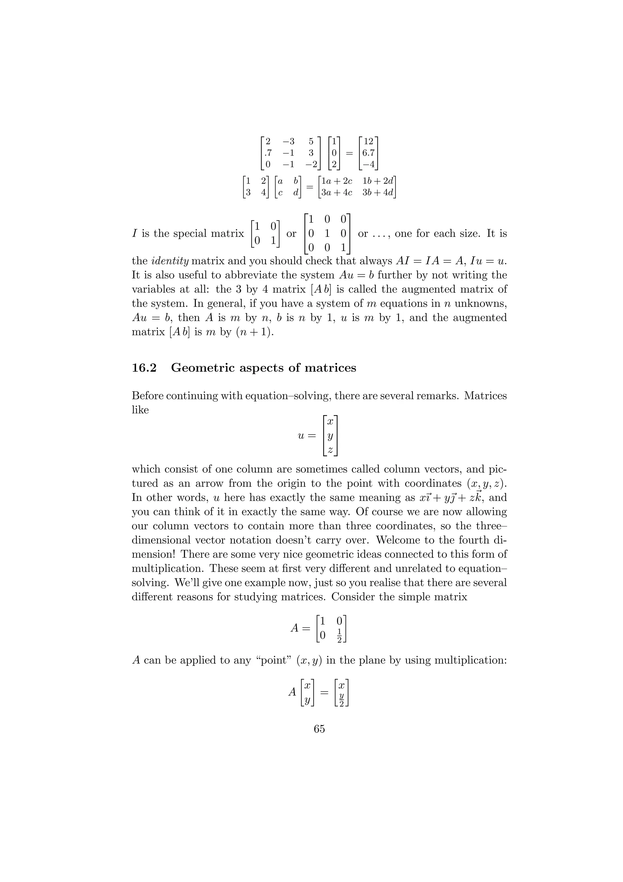 2         32 3 2 3
                            2 −3  5    1     12
                          4.7 −1  3 5 405 = 46.75
                            0 −1 −2    2     −4
                      »     –»   – »                 –
                        1 2 a b      1a + 2c 1b + 2d
                                  =
                        3 4 c d      3a + 4c 3b + 4d
                                            
                                      1 0 0
                          1 0
I is the special matrix          or 0 1 0 or . . . , one for each size. It is
                          0 1
                                      0 0 1
the identity matrix and you should check that always AI = IA = A, Iu = u.
It is also useful to abbreviate the system Au = b further by not writing the
variables at all: the 3 by 4 matrix [A b] is called the augmented matrix of
the system. In general, if you have a system of m equations in n unknowns,
Au = b, then A is m by n, b is n by 1, u is m by 1, and the augmented
matrix [A b] is m by (n + 1).


16.2    Geometric aspects of matrices

Before continuing with equation–solving, there are several remarks. Matrices
like                                  
                                       x
                                 u = y 
                                       z
which consist of one column are sometimes called column vectors, and pic-
tured as an arrow from the origin to the point with coordinates (x, y, z).
In other words, u here has exactly the same meaning as xı + y + z k, and
you can think of it in exactly the same way. Of course we are now allowing
our column vectors to contain more than three coordinates, so the three–
dimensional vector notation doesn’t carry over. Welcome to the fourth di-
mension! There are some very nice geometric ideas connected to this form of
multiplication. These seem at ﬁrst very diﬀerent and unrelated to equation–
solving. We’ll give one example now, just so you realise that there are several
diﬀerent reasons for studying matrices. Consider the simple matrix

                                       1 0
                                 A=      1
                                       0 2

A can be applied to any “point” (x, y) in the plane by using multiplication:

                                    x   x
                                A     = y
                                    y   2


                                      65
 