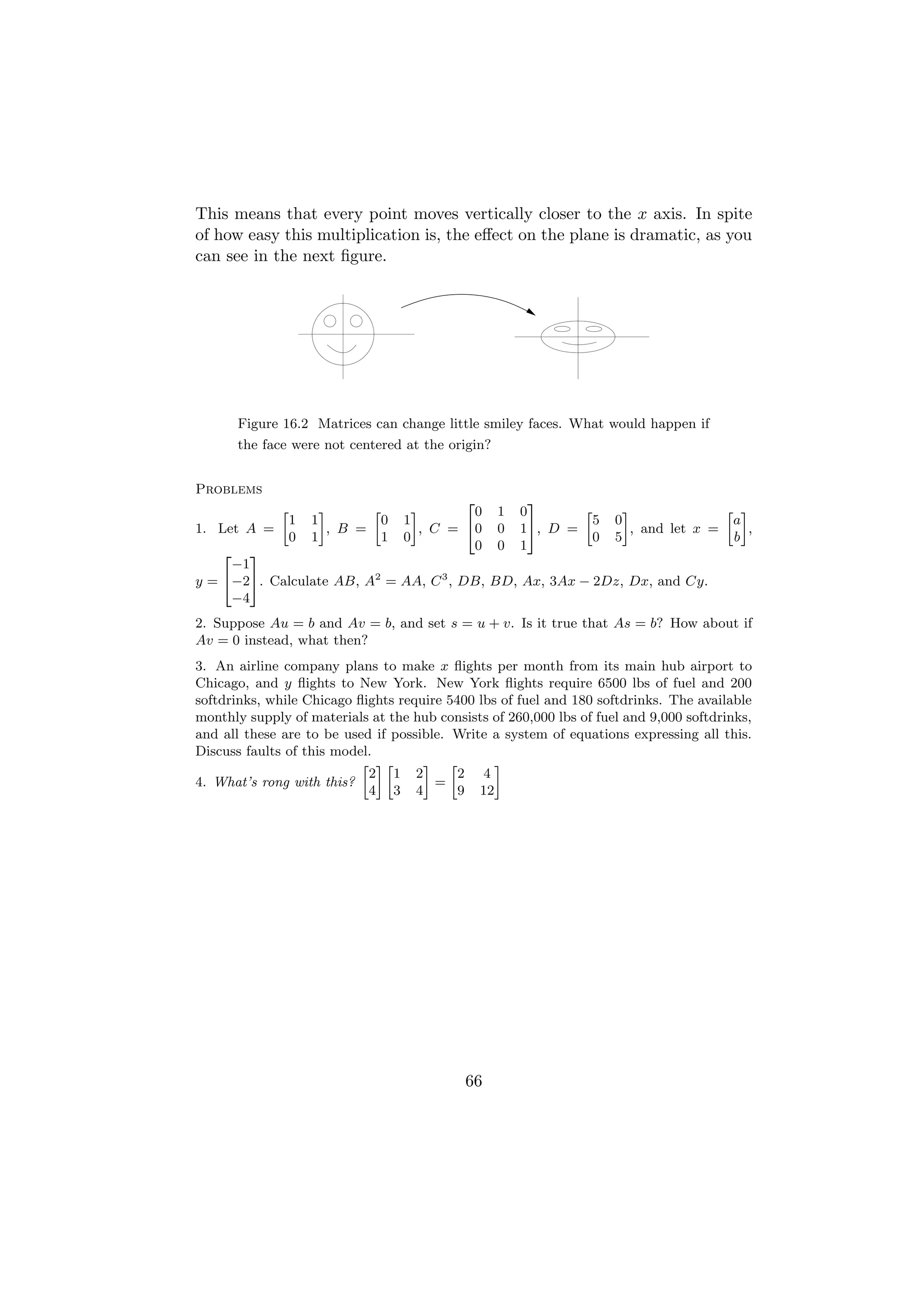 This means that every point moves vertically closer to the x axis. In spite
of how easy this multiplication is, the eﬀect on the plane is dramatic, as you
can see in the next ﬁgure.




        Figure 16.2 Matrices can change little smiley faces. What would happen if
        the face were not centered at the origin?


Problems
                                                 2           3
               »         –       »       –         0   1   0        »       –               » –
                   1   1           0   1                              5   0                  a
1. Let A =                 , B =           , C = 40    0   1 5, D =           , and let x =     ,
                   0   1           1   0                              0   5                  b
                                                   0   0   1
    2   3
     −1
y = 4−25. Calculate AB, A2 = AA, C 3 , DB, BD, Ax, 3Ax − 2Dz, Dx, and Cy.
     −4
2. Suppose Au = b and Av = b, and set s = u + v. Is it true that As = b? How about if
Av = 0 instead, what then?
3. An airline company plans to make x ﬂights per month from its main hub airport to
Chicago, and y ﬂights to New York. New York ﬂights require 6500 lbs of fuel and 200
softdrinks, while Chicago ﬂights require 5400 lbs of fuel and 180 softdrinks. The available
monthly supply of materials at the hub consists of 260,000 lbs of fuel and 9,000 softdrinks,
and all these are to be used if possible. Write a system of equations expressing all this.
Discuss faults of this model.
                           » –»      – »         –
                            2 1 2          2 4
4. What’s rong with this?              =
                            4 3 4          9 12




                                                 66
 