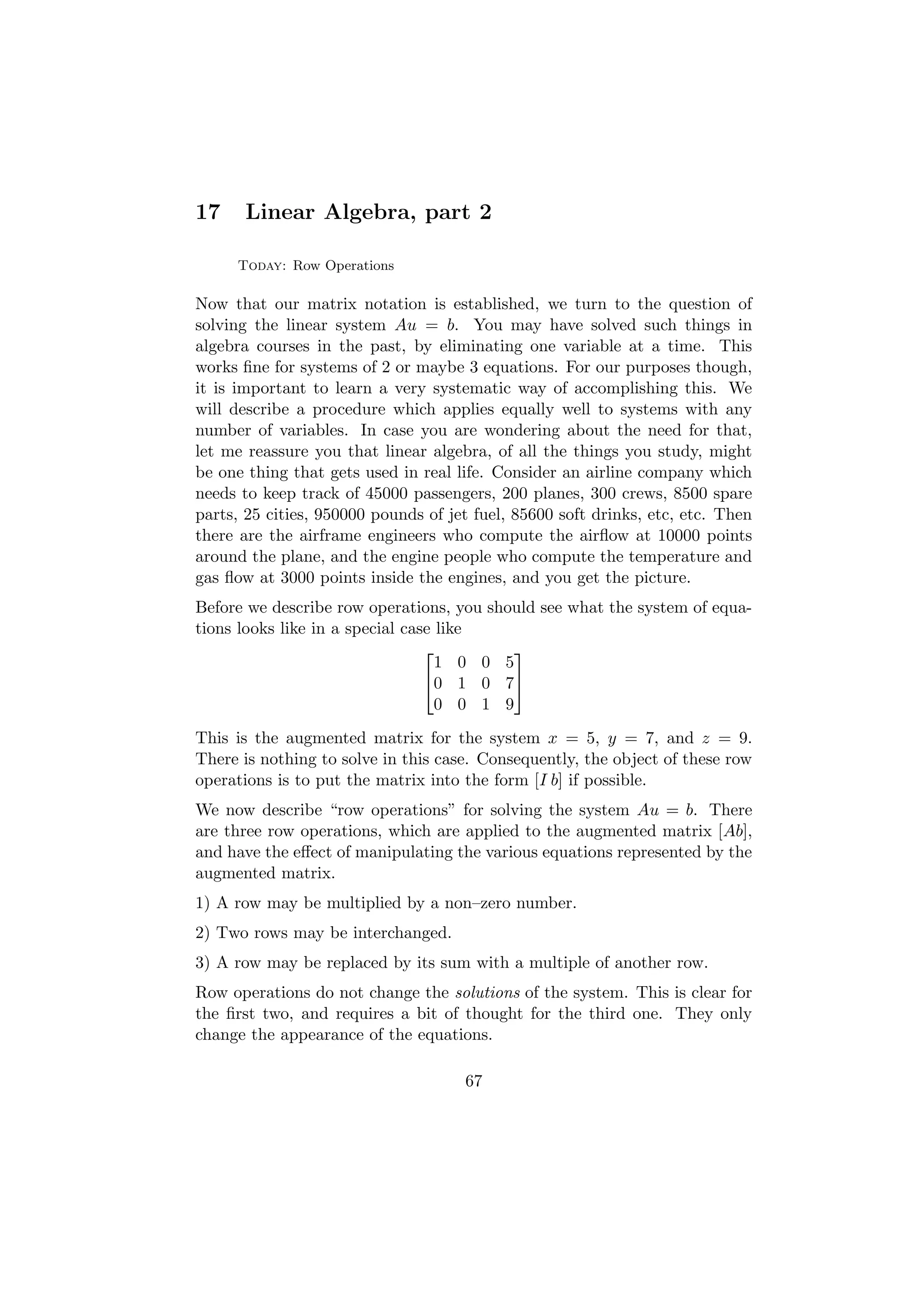 17     Linear Algebra, part 2

     Today: Row Operations

Now that our matrix notation is established, we turn to the question of
solving the linear system Au = b. You may have solved such things in
algebra courses in the past, by eliminating one variable at a time. This
works ﬁne for systems of 2 or maybe 3 equations. For our purposes though,
it is important to learn a very systematic way of accomplishing this. We
will describe a procedure which applies equally well to systems with any
number of variables. In case you are wondering about the need for that,
let me reassure you that linear algebra, of all the things you study, might
be one thing that gets used in real life. Consider an airline company which
needs to keep track of 45000 passengers, 200 planes, 300 crews, 8500 spare
parts, 25 cities, 950000 pounds of jet fuel, 85600 soft drinks, etc, etc. Then
there are the airframe engineers who compute the airﬂow at 10000 points
around the plane, and the engine people who compute the temperature and
gas ﬂow at 3000 points inside the engines, and you get the picture.
Before we describe row operations, you should see what the system of equa-
tions looks like in a special case like
                                         
                                   1 0 0 5
                                 0 1 0 7
                                   0 0 1 9
This is the augmented matrix for the system x = 5, y = 7, and z = 9.
There is nothing to solve in this case. Consequently, the object of these row
operations is to put the matrix into the form [I b] if possible.
We now describe “row operations” for solving the system Au = b. There
are three row operations, which are applied to the augmented matrix [Ab],
and have the eﬀect of manipulating the various equations represented by the
augmented matrix.
1) A row may be multiplied by a non–zero number.
2) Two rows may be interchanged.
3) A row may be replaced by its sum with a multiple of another row.
Row operations do not change the solutions of the system. This is clear for
the ﬁrst two, and requires a bit of thought for the third one. They only
change the appearance of the equations.

                                     67
 