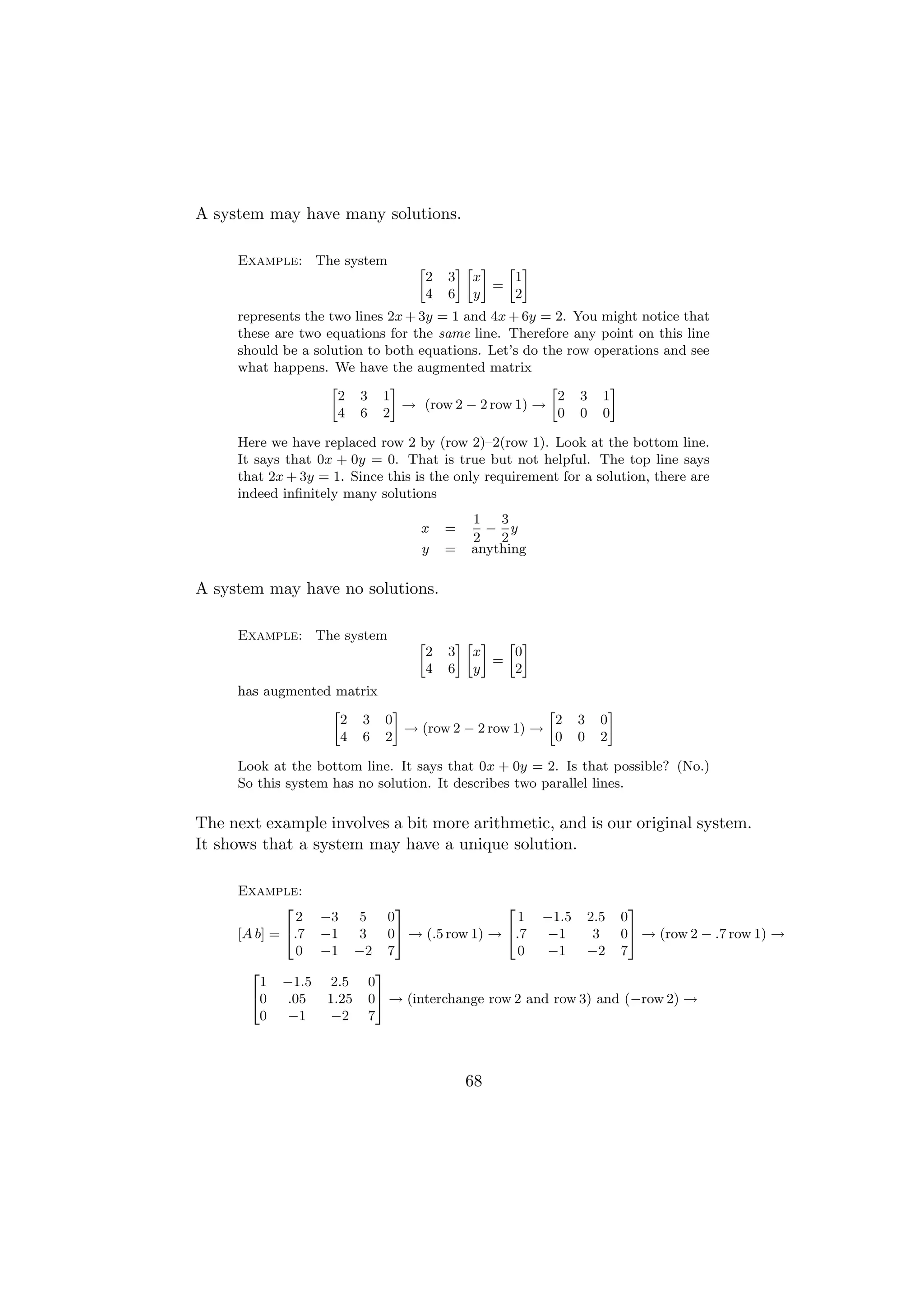 A system may have many solutions.

     Example: The system          »           –» – » –
                                      2   3     x   1
                                                  =
                                      4   6     y   2
     represents the two lines 2x + 3y = 1 and 4x + 6y = 2. You might notice that
     these are two equations for the same line. Therefore any point on this line
     should be a solution to both equations. Let’s do the row operations and see
     what happens. We have the augmented matrix
                    »         –                        »        –
                      2 3 1                              2 3 1
                                → (row 2 − 2 row 1) →
                      4 6 2                              0 0 0

     Here we have replaced row 2 by (row 2)–2(row 1). Look at the bottom line.
     It says that 0x + 0y = 0. That is true but not helpful. The top line says
     that 2x + 3y = 1. Since this is the only requirement for a solution, there are
     indeed inﬁnitely many solutions
                                               1   3
                                   x      =      − y
                                               2   2
                                   y      =    anything

A system may have no solutions.

     Example: The system          »           –» – » –
                                      2   3     x   0
                                                  =
                                      4   6     y   2
     has augmented matrix
                  »       –                       »                  –
                    2 3 0                           2        3   0
                            → (row 2 − 2 row 1) →
                    4 6 2                           0        0   2

     Look at the bottom line. It says that 0x + 0y = 2. Is that possible? (No.)
     So this system has no solution. It describes two parallel lines.

The next example involves a bit more arithmetic, and is our original system.
It shows that a system may have a unique solution.

     Example:
             2              3               2                  3
               2 −3   5   0                   1 −1.5 2.5 0
     [A b] = 4.7 −1   3   05 → (.5 row 1) → 4.7   −1     3   05 → (row 2 − .7 row 1) →
               0 −1 −2 7                      0   −1    −2 7
       2                3
         1 −1.5 2.5 0
       40    .05  1.25 05 → (interchange row 2 and row 3) and (−row 2) →
         0   −1    −2 7



                                               68
 