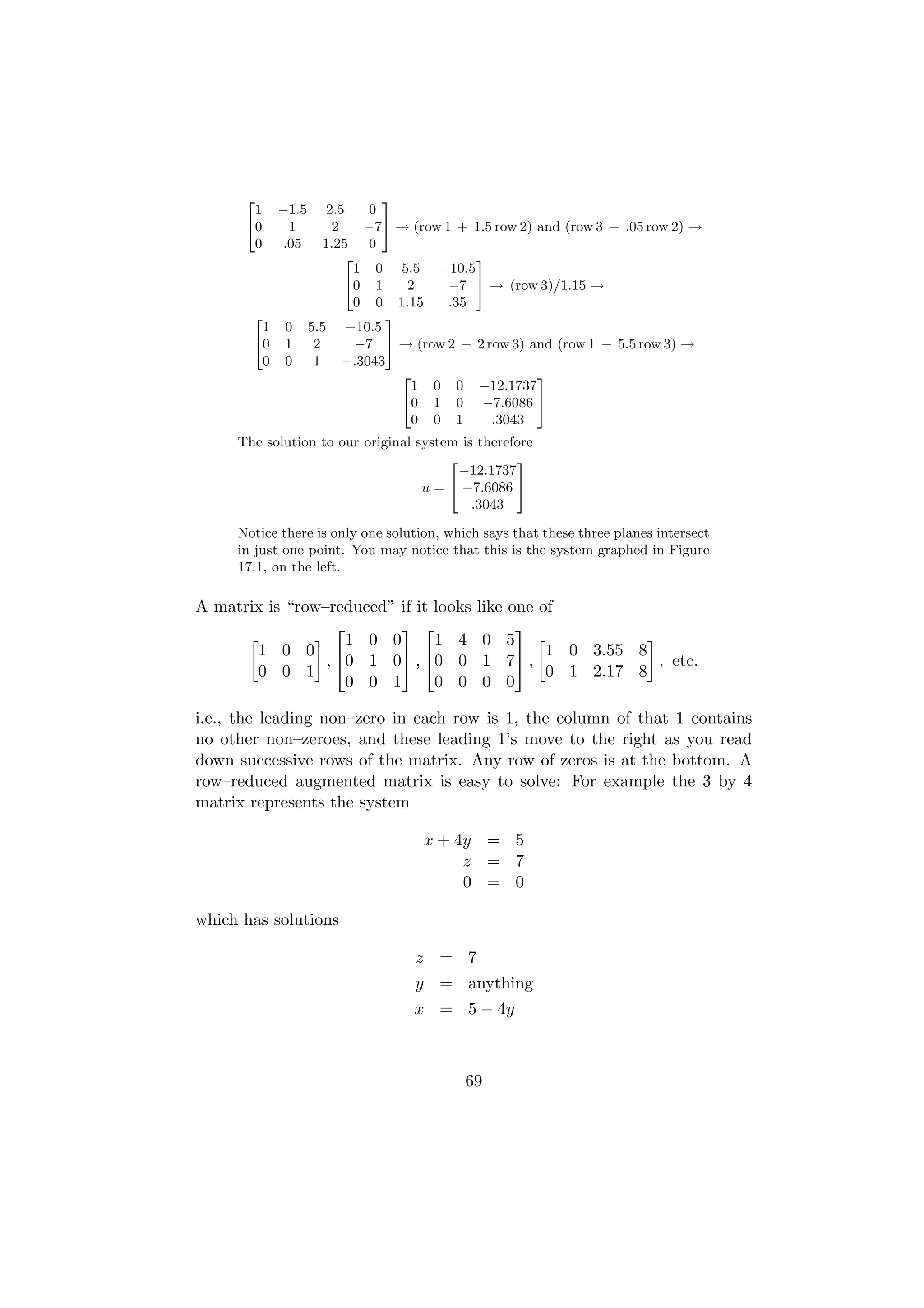 2                        3
       1    −1.5      2.5    0
      40      1        2    −75 → (row 1 + 1.5 row 2) and (row 3 − .05 row 2) →
       0     .05      1.25   0
                         2                  3
                           1 0 5.5 −10.5
                         40 1      2    −7 5 → (row 3)/1.15 →
                           0 0 1.15     .35
       2                        3
        1    0     5.5 −10.5
       40    1      2      −7 5 → (row 2 − 2 row 3) and (row 1 − 5.5 row 3) →
        0    0      1    −.3043
                                  2                   3
                                    1 0 0 −12.1737
                                  40 1 0 −7.6086 5
                                    0 0 1     .3043
     The solution to our original system is therefore
                                       2          3
                                         −12.1737
                                   u = 4 −7.6086 5
                                           .3043

     Notice there is only one solution, which says that these three planes intersect
     in just one point. You may notice that this is the system graphed in Figure
     17.1, on the left.

A matrix is “row–reduced” if it looks        like one of
                                                
                   1 0 0        1 4           0 5
       1 0 0              , 0 0                     1 0 3.55 8
                 , 0 1 0                      1 7 ,              , etc.
       0 0 1                                           0 1 2.17 8
                   0 0 1        0 0           0 0

i.e., the leading non–zero in each row is 1, the column of that 1 contains
no other non–zeroes, and these leading 1’s move to the right as you read
down successive rows of the matrix. Any row of zeros is at the bottom. A
row–reduced augmented matrix is easy to solve: For example the 3 by 4
matrix represents the system

                                    x + 4y = 5
                                         z = 7
                                         0 = 0

which has solutions

                                   z = 7
                                   y = anything
                                   x = 5 − 4y



                                           69
 