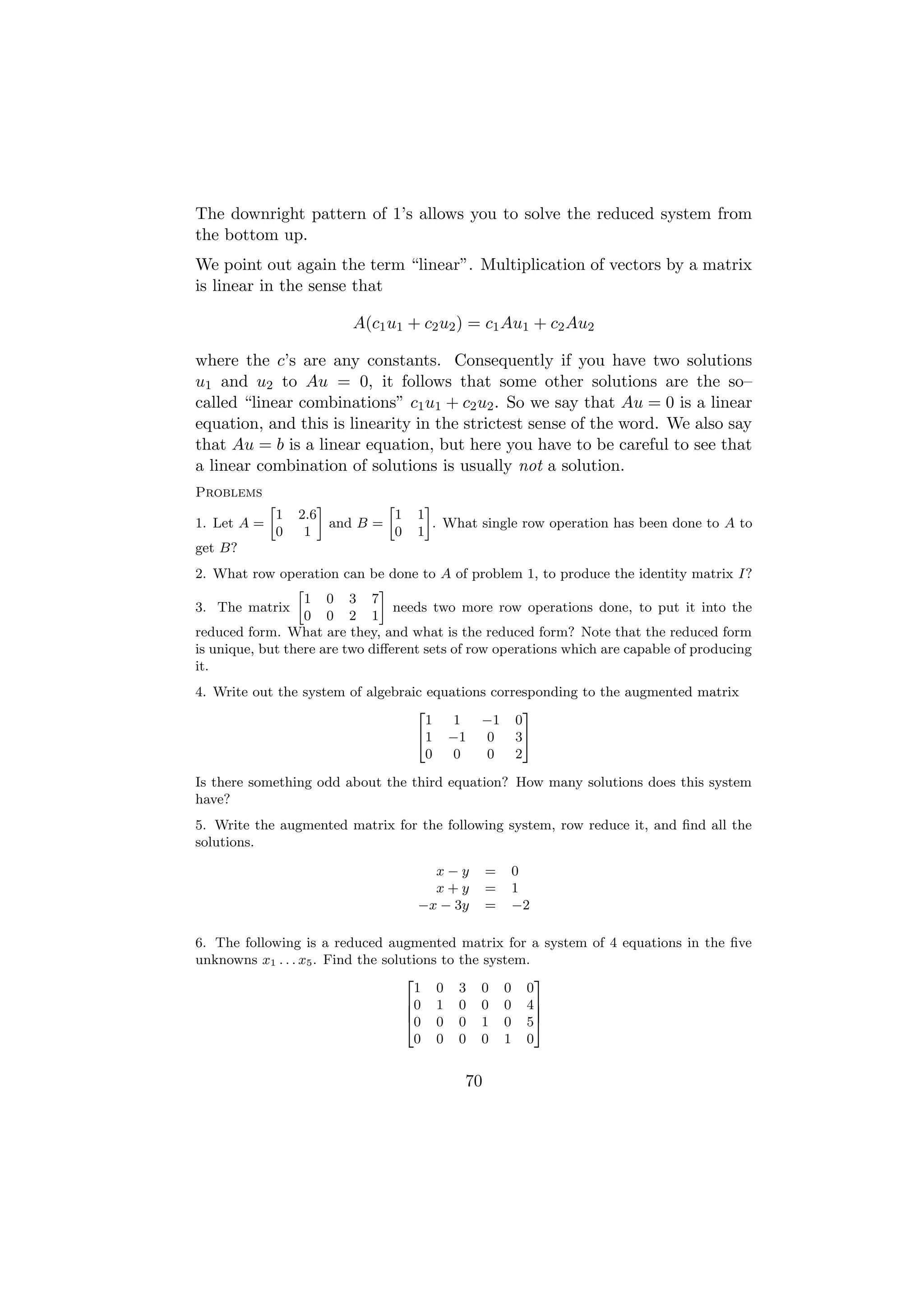 The downright pattern of 1’s allows you to solve the reduced system from
the bottom up.
We point out again the term “linear”. Multiplication of vectors by a matrix
is linear in the sense that

                             A(c1 u1 + c2 u2 ) = c1 Au1 + c2 Au2

where the c’s are any constants. Consequently if you have two solutions
u1 and u2 to Au = 0, it follows that some other solutions are the so–
called “linear combinations” c1 u1 + c2 u2 . So we say that Au = 0 is a linear
equation, and this is linearity in the strictest sense of the word. We also say
that Au = b is a linear equation, but here you have to be careful to see that
a linear combination of solutions is usually not a solution.
Problems
             »           –         »       –
                 1   2.6             1   1
1. Let A =                 and B =           . What single row operation has been done to A to
                 0    1              0   1
get B?
2. What row operation can be done to A of problem 1, to produce the identity matrix I?
                 »             –
                   1 0 3 7
3. The matrix                    needs two more row operations done, to put it into the
                   0 0 2 1
reduced form. What are they, and what is the reduced form? Note that the reduced form
is unique, but there are two diﬀerent sets of row operations which are capable of producing
it.
4. Write out the system of algebraic equations corresponding to the augmented matrix
                                   2                 3
                                     1   1   −1 0
                                   41 −1      0    35
                                     0   0    0    2

Is there something odd about the third equation? How many solutions does this system
have?
5. Write the augmented matrix for the following system, row reduce it, and ﬁnd all the
solutions.

                                           x−y       =   0
                                           x+y       =   1
                                         −x − 3y     =   −2

6. The following is a reduced augmented matrix for a system of 4 equations in the ﬁve
unknowns x1 . . . x5 . Find the solutions to the system.
                                    2                    3
                                      1 0 3 0 0 0
                                    60 1 0 0 0 4 7
                                    6                    7
                                    40 0 0 1 0 5 5
                                      0 0 0 0 1 0


                                                70
 