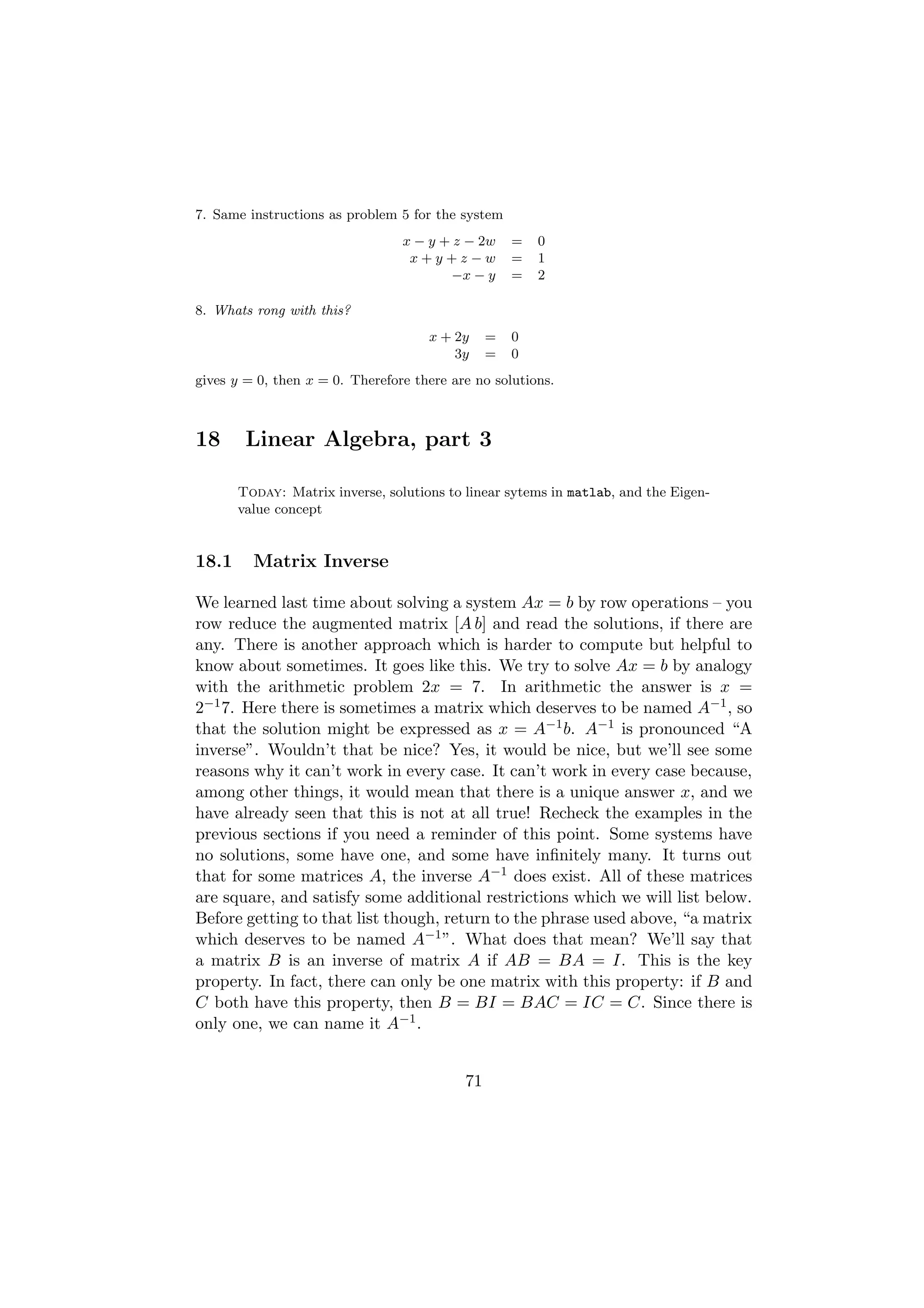 7. Same instructions as problem 5 for the system
                                 x − y + z − 2w     =   0
                                  x+y+z−w           =   1
                                        −x − y      =   2

8. Whats rong with this?
                                     x + 2y     =   0
                                         3y     =   0
gives y = 0, then x = 0. Therefore there are no solutions.



18      Linear Algebra, part 3

       Today: Matrix inverse, solutions to linear sytems in matlab, and the Eigen-
       value concept


18.1     Matrix Inverse

We learned last time about solving a system Ax = b by row operations – you
row reduce the augmented matrix [A b] and read the solutions, if there are
any. There is another approach which is harder to compute but helpful to
know about sometimes. It goes like this. We try to solve Ax = b by analogy
with the arithmetic problem 2x = 7. In arithmetic the answer is x =
2−1 7. Here there is sometimes a matrix which deserves to be named A−1 , so
that the solution might be expressed as x = A−1 b. A−1 is pronounced “A
inverse”. Wouldn’t that be nice? Yes, it would be nice, but we’ll see some
reasons why it can’t work in every case. It can’t work in every case because,
among other things, it would mean that there is a unique answer x, and we
have already seen that this is not at all true! Recheck the examples in the
previous sections if you need a reminder of this point. Some systems have
no solutions, some have one, and some have inﬁnitely many. It turns out
that for some matrices A, the inverse A−1 does exist. All of these matrices
are square, and satisfy some additional restrictions which we will list below.
Before getting to that list though, return to the phrase used above, “a matrix
which deserves to be named A−1 ”. What does that mean? We’ll say that
a matrix B is an inverse of matrix A if AB = BA = I. This is the key
property. In fact, there can only be one matrix with this property: if B and
C both have this property, then B = BI = BAC = IC = C. Since there is
only one, we can name it A−1 .


                                           71
 