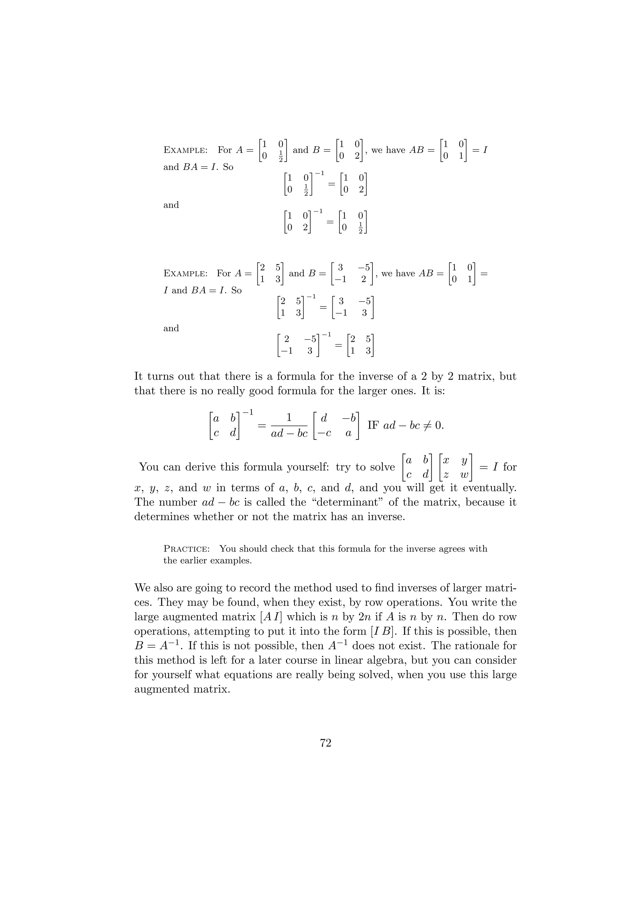 »            –                        »             –                »            –
                                  1    0                                1       0                    1        0
      Example:    For A =              1          and B =                           , we have AB =                =I
                                  0    2
                                                                        0       2                    0        1
      and BA = I. So                      »               –−1       »                   –
                                              1       0                 1           0
                                                      1         =
                                              0       2
                                                                        0           2
      and                                 »               –−1       »                   –
                                              1       0                 1           0
                                                                =                   1
                                              0       2                 0           2



                              »         –         »                                    –                »        –
                                  2   5              3                              −5                    1    0
      Example: For A =                    and B =                                        , we have AB =            =
                                  1   3             −1                              2                     0    1
      I and BA = I. So                »               –−1       »                           –
                                          2       5                 3               −5
                                                            =
                                          1       3                 −1              3
      and                             »                     –−1             »               –
                                           2          −5                        2       5
                                                                    =
                                          −1          3                         1       3

It turns out that there is a formula for the inverse of a 2 by 2 matrix, but
that there is no really good formula for the larger ones. It is:
                         −1
                 a b                     1    d −b
                              =                                                         IF ad − bc = 0.
                 c d                  ad − bc −c a

                                                     a b x y
You can derive this formula yourself: try to solve                = I for
                                                     c d z w
x, y, z, and w in terms of a, b, c, and d, and you will get it eventually.
The number ad − bc is called the “determinant” of the matrix, because it
determines whether or not the matrix has an inverse.

      Practice: You should check that this formula for the inverse agrees with
      the earlier examples.

We also are going to record the method used to ﬁnd inverses of larger matri-
ces. They may be found, when they exist, by row operations. You write the
large augmented matrix [A I] which is n by 2n if A is n by n. Then do row
operations, attempting to put it into the form [I B]. If this is possible, then
B = A−1 . If this is not possible, then A−1 does not exist. The rationale for
this method is left for a later course in linear algebra, but you can consider
for yourself what equations are really being solved, when you use this large
augmented matrix.



                                                            72
 