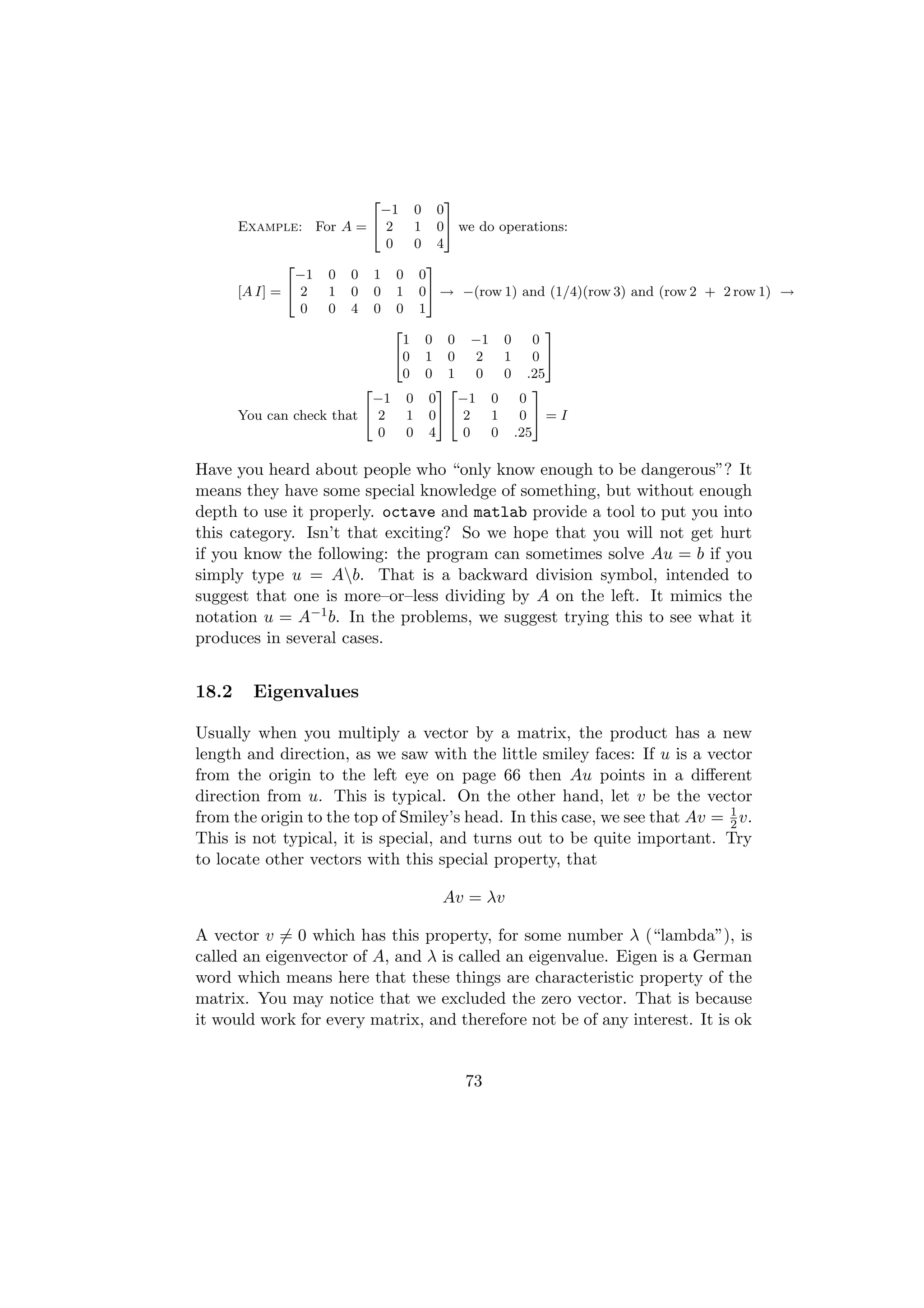 2              3
                             −1 0 0
       Example: For A = 4 2         1 05 we do operations:
                               0    0 4
               2                     3
                 −1 0 0 1 0 0
       [A I] = 4 2  1 0 0 1 05 → −(row 1) and (1/4)(row 3) and (row 2 + 2 row 1) →
                  0 0 4 0 0 1
                                2                      3
                                  1 0 0 −1 0         0
                                40 1 0       2   1   0 5
                                  0 0 1      0   0 .25
                          2            32            3
                            −1 0 0        −1 0     0
       You can check that 4 2      1 05 4 2    1   0 5=I
                             0     0 4     0   0 .25

Have you heard about people who “only know enough to be dangerous”? It
means they have some special knowledge of something, but without enough
depth to use it properly. octave and matlab provide a tool to put you into
this category. Isn’t that exciting? So we hope that you will not get hurt
if you know the following: the program can sometimes solve Au = b if you
simply type u = Ab. That is a backward division symbol, intended to
suggest that one is more–or–less dividing by A on the left. It mimics the
notation u = A−1 b. In the problems, we suggest trying this to see what it
produces in several cases.


18.2     Eigenvalues

Usually when you multiply a vector by a matrix, the product has a new
length and direction, as we saw with the little smiley faces: If u is a vector
from the origin to the left eye on page 66 then Au points in a diﬀerent
direction from u. This is typical. On the other hand, let v be the vector
from the origin to the top of Smiley’s head. In this case, we see that Av = 1 v.
                                                                            2
This is not typical, it is special, and turns out to be quite important. Try
to locate other vectors with this special property, that

                                   Av = λv

A vector v = 0 which has this property, for some number λ (“lambda”), is
called an eigenvector of A, and λ is called an eigenvalue. Eigen is a German
word which means here that these things are characteristic property of the
matrix. You may notice that we excluded the zero vector. That is because
it would work for every matrix, and therefore not be of any interest. It is ok


                                      73
 