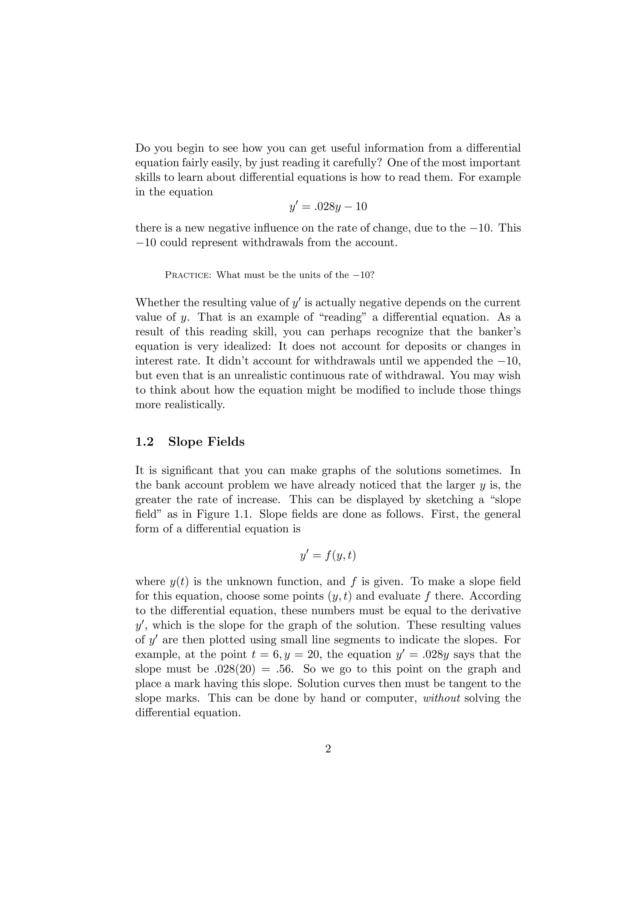 Do you begin to see how you can get useful information from a diﬀerential
equation fairly easily, by just reading it carefully? One of the most important
skills to learn about diﬀerential equations is how to read them. For example
in the equation
                                 y = .028y − 10
there is a new negative inﬂuence on the rate of change, due to the −10. This
−10 could represent withdrawals from the account.

      Practice: What must be the units of the −10?

Whether the resulting value of y is actually negative depends on the current
value of y. That is an example of “reading” a diﬀerential equation. As a
result of this reading skill, you can perhaps recognize that the banker’s
equation is very idealized: It does not account for deposits or changes in
interest rate. It didn’t account for withdrawals until we appended the −10,
but even that is an unrealistic continuous rate of withdrawal. You may wish
to think about how the equation might be modiﬁed to include those things
more realistically.


1.2   Slope Fields

It is signiﬁcant that you can make graphs of the solutions sometimes. In
the bank account problem we have already noticed that the larger y is, the
greater the rate of increase. This can be displayed by sketching a “slope
ﬁeld” as in Figure 1.1. Slope ﬁelds are done as follows. First, the general
form of a diﬀerential equation is

                                  y = f (y, t)

where y(t) is the unknown function, and f is given. To make a slope ﬁeld
for this equation, choose some points (y, t) and evaluate f there. According
to the diﬀerential equation, these numbers must be equal to the derivative
y , which is the slope for the graph of the solution. These resulting values
of y are then plotted using small line segments to indicate the slopes. For
example, at the point t = 6, y = 20, the equation y = .028y says that the
slope must be .028(20) = .56. So we go to this point on the graph and
place a mark having this slope. Solution curves then must be tangent to the
slope marks. This can be done by hand or computer, without solving the
diﬀerential equation.


                                       2
 