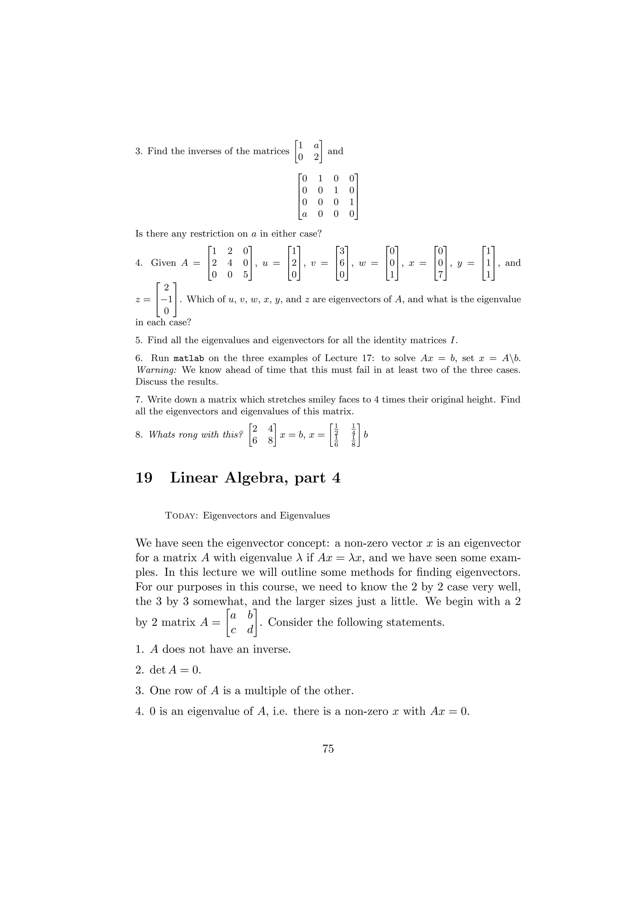 »   –
                                       1 a
3. Find the inverses of the matrices         and
                                       0 2
                                       2         3
                                         0 1 0 0
                                       6 0 0 1 07
                                       6         7
                                       4 0 0 0 15
                                         a 0 0 0

Is there any restriction on a in either case?
                 2         3        2 3       2 3        2 3        2 3         2 3
                   1 2 0              1        3          0          0           1
4. Given A = 42 4 05, u = 425, v = 465, w = 405, x = 405, y = 415, and
                   0 0 5              0        0          1          7           1
     2 3
       2
z = 4−15. Which of u, v, w, x, y, and z are eigenvectors of A, and what is the eigenvalue
       0
in each case?
5. Find all the eigenvalues and eigenvectors for all the identity matrices I.
6. Run matlab on the three examples of Lecture 17: to solve Ax = b, set x = Ab.
Warning: We know ahead of time that this must fail in at least two of the three cases.
Discuss the results.
7. Write down a matrix which stretches smiley faces to 4 times their original height. Find
all the eigenvectors and eigenvalues of this matrix.
                           »     –            »1 1–
                             2 4
8. Whats rong with this?           x = b, x = 2 4 b
                                               1   1
                             6 8               6   8




19      Linear Algebra, part 4

       Today: Eigenvectors and Eigenvalues

We have seen the eigenvector concept: a non-zero vector x is an eigenvector
for a matrix A with eigenvalue λ if Ax = λx, and we have seen some exam-
ples. In this lecture we will outline some methods for ﬁnding eigenvectors.
For our purposes in this course, we need to know the 2 by 2 case very well,
the 3 by 3 somewhat, and the larger sizes just a little. We begin with a 2
                    a b
by 2 matrix A =          . Consider the following statements.
                    c d
1. A does not have an inverse.
2. det A = 0.
3. One row of A is a multiple of the other.
4. 0 is an eigenvalue of A, i.e. there is a non-zero x with Ax = 0.


                                            75
 