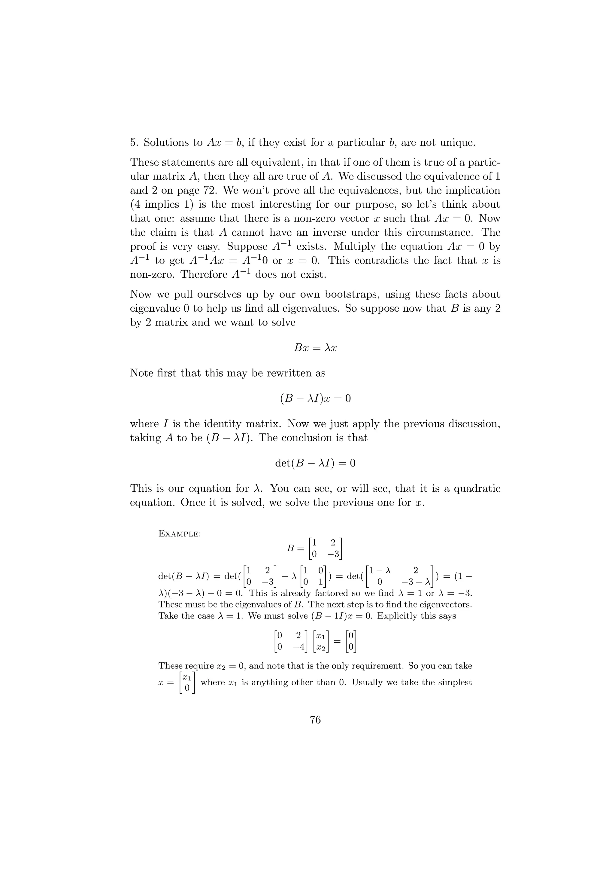 5. Solutions to Ax = b, if they exist for a particular b, are not unique.
These statements are all equivalent, in that if one of them is true of a partic-
ular matrix A, then they all are true of A. We discussed the equivalence of 1
and 2 on page 72. We won’t prove all the equivalences, but the implication
(4 implies 1) is the most interesting for our purpose, so let’s think about
that one: assume that there is a non-zero vector x such that Ax = 0. Now
the claim is that A cannot have an inverse under this circumstance. The
proof is very easy. Suppose A−1 exists. Multiply the equation Ax = 0 by
A−1 to get A−1 Ax = A−1 0 or x = 0. This contradicts the fact that x is
non-zero. Therefore A−1 does not exist.
Now we pull ourselves up by our own bootstraps, using these facts about
eigenvalue 0 to help us ﬁnd all eigenvalues. So suppose now that B is any 2
by 2 matrix and we want to solve

                                       Bx = λx

Note ﬁrst that this may be rewritten as

                                   (B − λI)x = 0

where I is the identity matrix. Now we just apply the previous discussion,
taking A to be (B − λI). The conclusion is that

                                  det(B − λI) = 0

This is our equation for λ. You can see, or will see, that it is a quadratic
equation. Once it is solved, we solve the previous one for x.

      Example:                            »        –
                                              1  2
                                     B=
                                              0−3
                          »      –      »     –          »               –
                            1  2          1 0              1−λ      2
      det(B − λI) = det(            −λ          ) = det(                   ) = (1 −
                            0 −3          0 1               0    −3 − λ
      λ)(−3 − λ) − 0 = 0. This is already factored so we ﬁnd λ = 1 or λ = −3.
      These must be the eigenvalues of B. The next step is to ﬁnd the eigenvectors.
      Take the case λ = 1. We must solve (B − 1I)x = 0. Explicitly this says
                                 »        –» – » –
                                   0   2    x1       0
                                                  =
                                   0 −4 x2           0

      These require x2 = 0, and note that is the only requirement. So you can take
          » –
           x1
      x=       where x1 is anything other than 0. Usually we take the simplest
            0


                                           76
 