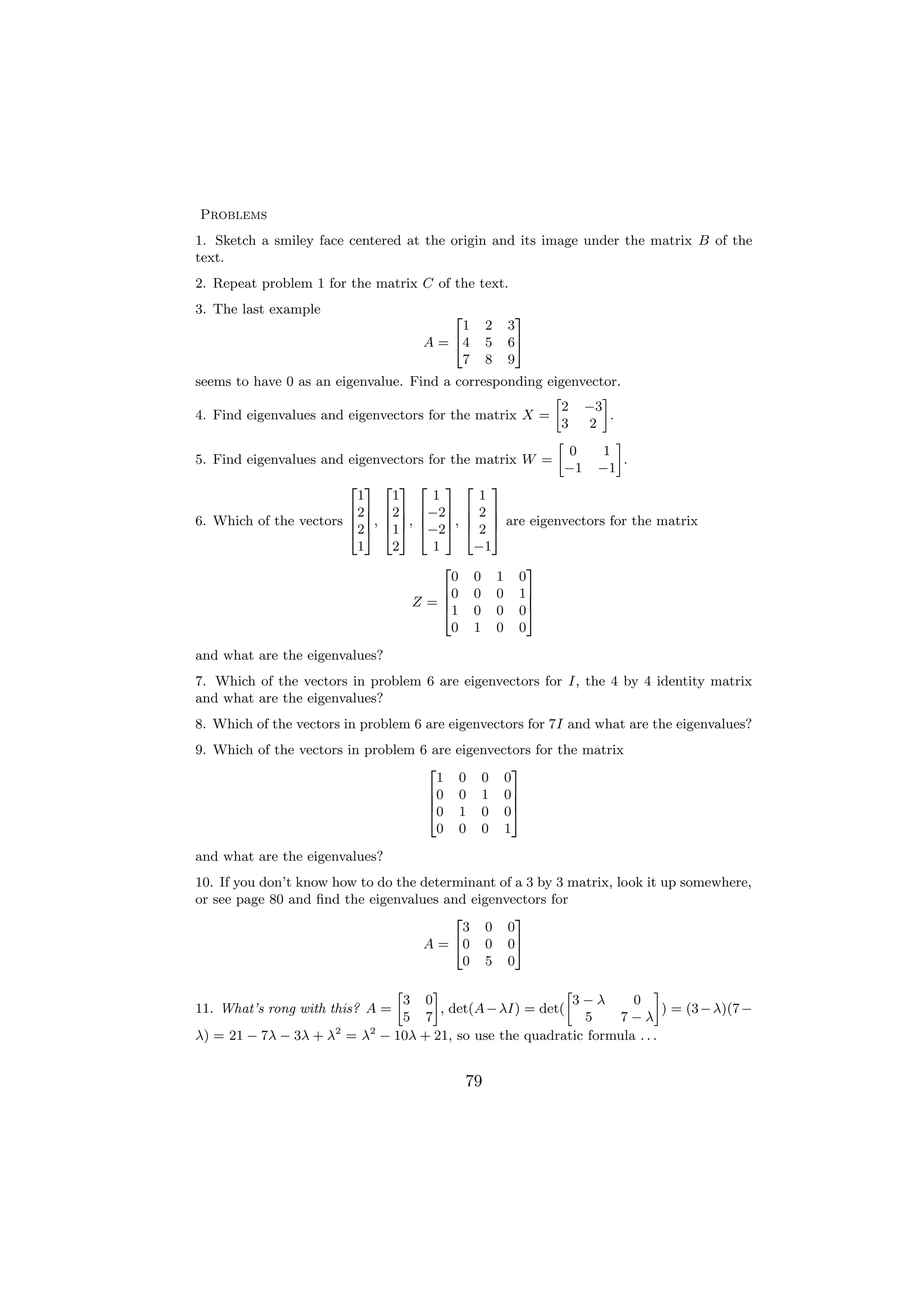 Problems
1. Sketch a smiley face centered at the origin and its image under the matrix B of the
text.
2. Repeat problem 1 for the matrix C of the text.
3. The last example                        2              3
                                          1         2   3
                                     A = 44         5   65
                                          7         8   9
seems to have 0 as an eigenvalue. Find a corresponding eigenvector.
                                                        »       –
                                                          2 −3
4. Find eigenvalues and eigenvectors for the matrix X =           .
                                                          3   2
                                                         »          –
                                                            0   1
5. Find eigenvalues and eigenvectors for the matrix W =               .
                                                           −1 −1
                        2 3 2 3 2 3 2 3
                          1    1      1       1
                        627 627 6−27 6 2 7
                        6 7, 6 7, 6 7, 6 7 are eigenvectors for the matrix
6. Which of the vectors 4 5 4 5 4 5 4 5
                          2    1     −2       2
                          1    2      1      −1
                                        2           3
                                          0 0 1 0
                                        60 0 0 1 7
                                  Z=6   41 0 0 0 5
                                                    7

                                          0 1 0 0

and what are the eigenvalues?
7. Which of the vectors in problem 6 are eigenvectors for I, the 4 by 4 identity matrix
and what are the eigenvalues?
8. Which of the vectors in problem 6 are eigenvectors for 7I and what are the eigenvalues?
9. Which of the vectors in problem 6 are   eigenvectors for the matrix
                                    2               3
                                      1    0 0 0
                                    60     0 1 07
                                    6               7
                                    40     1 0 05
                                      0    0 0 1
and what are the eigenvalues?
10. If you don’t know how to do the determinant of a 3 by 3 matrix, look it up somewhere,
or see page 80 and ﬁnd the eigenvalues and eigenvectors for
                                         2         3
                                           3 0 0
                                    A = 40 0 0 5
                                           0 5 0

                                 »  –                      »             –
                               3 0                           3−λ    0
11. What’s rong with this? A =        , det(A − λI) = det(                 ) = (3 − λ)(7 −
                               5 7                            5   7−λ
λ) = 21 − 7λ − 3λ + λ2 = λ2 − 10λ + 21, so use the quadratic formula . . .


                                               79
 