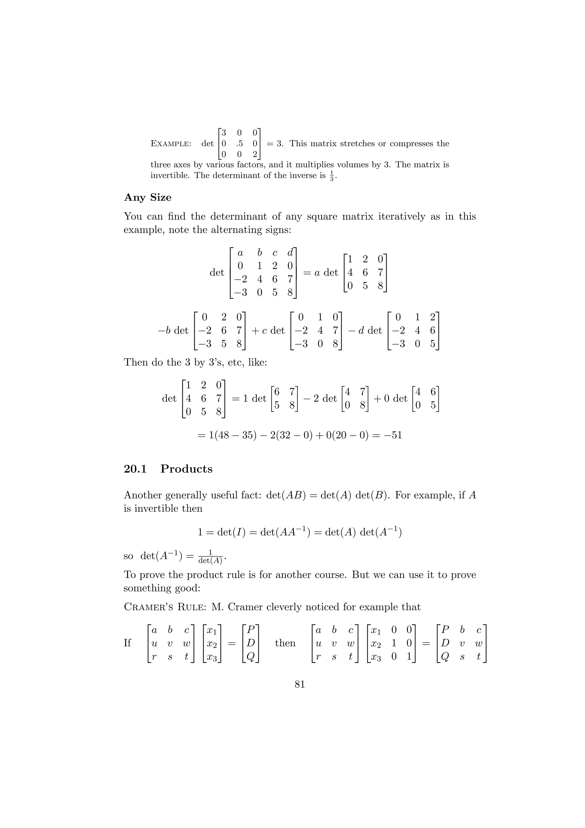 2        3
                         3 0 0
       Example: det 40 .5 05 = 3. This matrix stretches or compresses the
                         0 0 2
       three axes by various factors, and it multiplies volumes by 3. The matrix is
       invertible. The determinant of the inverse is 1 .
                                                      3


Any Size
You can ﬁnd the determinant of any square matrix                iteratively as in this
example, note the alternating signs:
                                    
                        a b c d                                 
                       0 1 2 0                1 2             0
                      
                  det                = a det 4 6             7
                       −2 4 6 7
                                                0 5             8
                       −3 0 5 8
                                                   
                 0 2 0            0 1 0            0 1 2
        −b det −2 6 7 + c det −2 4 7 − d det −2 4 6
                −3 5 8           −3 0 8           −3 0 5
Then do the 3 by 3’s, etc, like:
                   
            1 2 0
                                 6 7         4 7         4 6
       det 4 6 7 = 1 det           − 2 det     + 0 det
                                 5 8         0 8         0 5
            0 5 8

                  = 1(48 − 35) − 2(32 − 0) + 0(20 − 0) = −51


20.1     Products

Another generally useful fact: det(AB) = det(A) det(B). For example, if A
is invertible then

                  1 = det(I) = det(AA−1 ) = det(A) det(A−1 )
                        1
so det(A−1 ) =       det(A) .
To prove the product rule is for another course. But we can use it to prove
something good:
Cramer’s Rule: M. Cramer cleverly noticed              for example    that
                                                                        
     a b c    x1     P              a b                 c    x1 0      0     P b c
If u v w x2  = D then u v                        w  x2 1      0 = D v w
     r s t    x3     Q              r s                 t    x3 0      1     Q s t

                                           81
 
