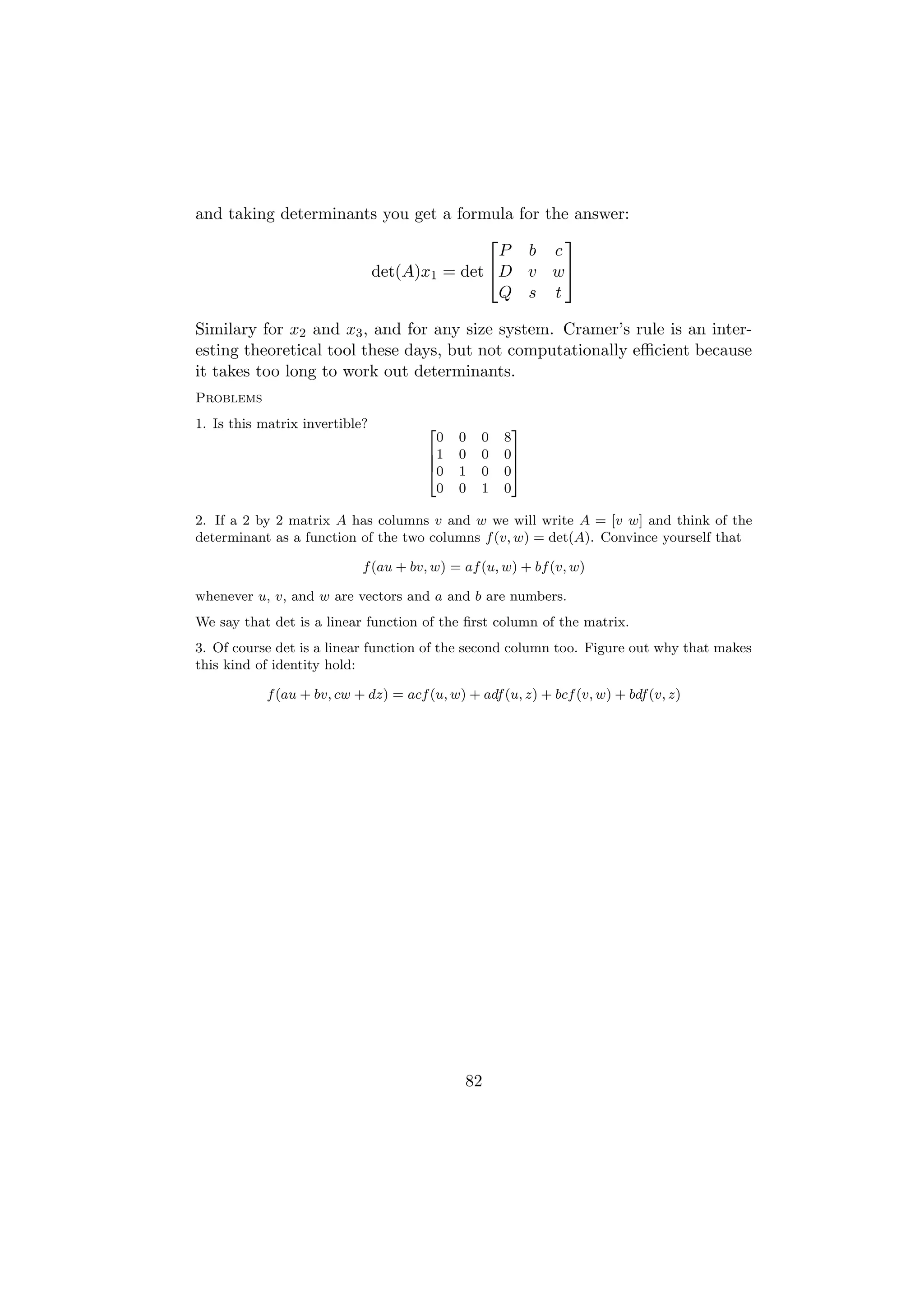 and taking determinants you get a formula             for the answer:
                                                           
                                        P               b c
                      det(A)x1 = det D                v w
                                        Q              s t

Similary for x2 and x3 , and for any size system. Cramer’s rule is an inter-
esting theoretical tool these days, but not computationally eﬃcient because
it takes too long to work out determinants.
Problems
1. Is this matrix invertible?         2               3
                                        0   0   0   8
                                      61    0   0   07
                                      6               7
                                      40    1   0   05
                                        0   0   1   0

2. If a 2 by 2 matrix A has columns v and w we will write A = [v w] and think of the
determinant as a function of the two columns f (v, w) = det(A). Convince yourself that

                            f (au + bv, w) = af (u, w) + bf (v, w)

whenever u, v, and w are vectors and a and b are numbers.
We say that det is a linear function of the ﬁrst column of the matrix.
3. Of course det is a linear function of the second column too. Figure out why that makes
this kind of identity hold:

           f (au + bv, cw + dz) = acf (u, w) + adf (u, z) + bcf (v, w) + bdf (v, z)




                                             82
 