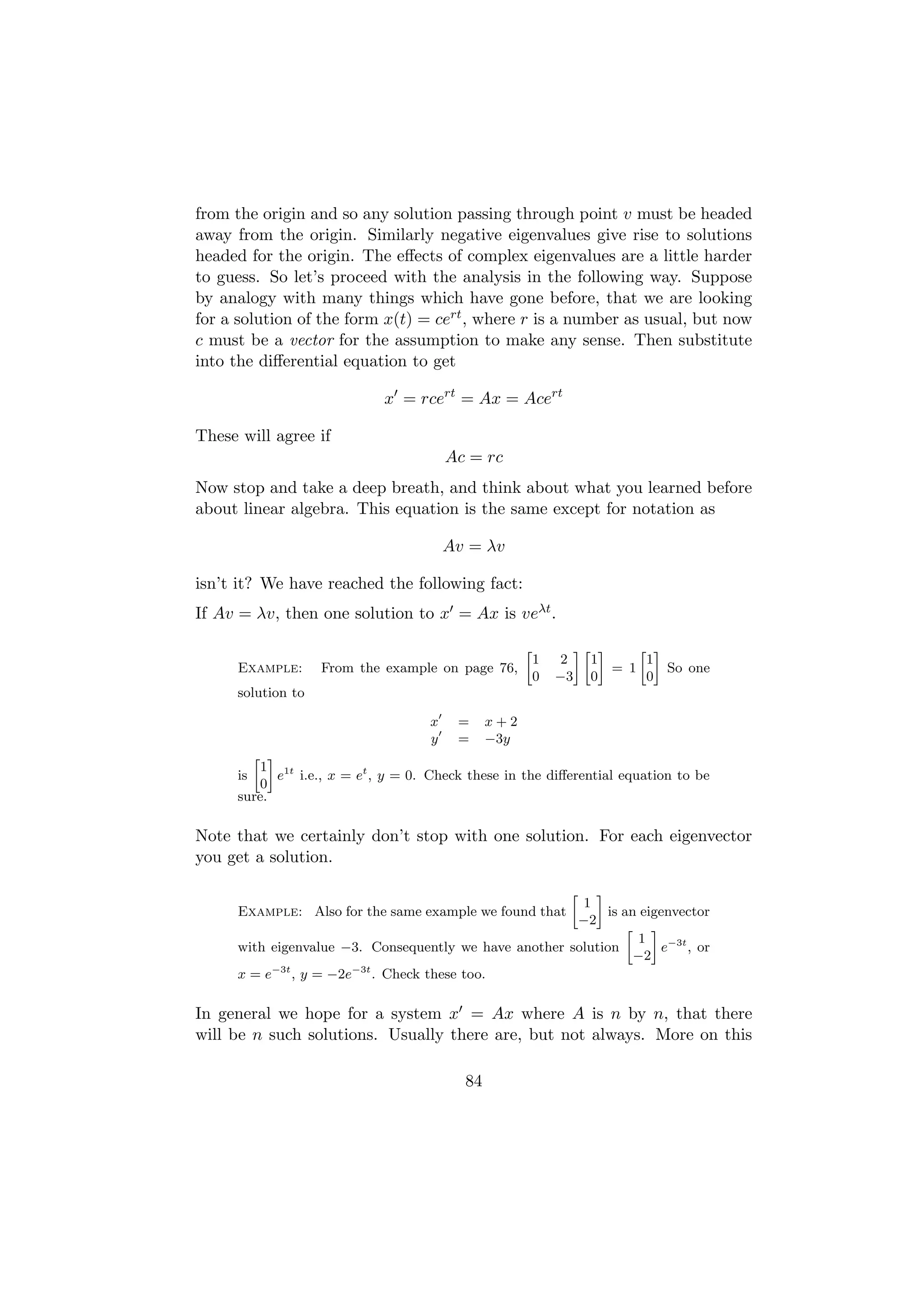 from the origin and so any solution passing through point v must be headed
away from the origin. Similarly negative eigenvalues give rise to solutions
headed for the origin. The eﬀects of complex eigenvalues are a little harder
to guess. So let’s proceed with the analysis in the following way. Suppose
by analogy with many things which have gone before, that we are looking
for a solution of the form x(t) = cert , where r is a number as usual, but now
c must be a vector for the assumption to make any sense. Then substitute
into the diﬀerential equation to get

                            x = rcert = Ax = Acert

These will agree if
                                       Ac = rc
Now stop and take a deep breath, and think about what you learned before
about linear algebra. This equation is the same except for notation as

                                       Av = λv

isn’t it? We have reached the following fact:
If Av = λv, then one solution to x = Ax is veλt .

                                                    »            –» –     » –
                                                        1   2      1       1
     Example:      From the example on page 76,                       = 1     So one
                                                        0   −3     0       0
     solution to

                                   x    =     x+2
                                   y    =     −3y
       » –
        1 1t
     is    e i.e., x = et , y = 0. Check these in the diﬀerential equation to be
        0
     sure.

Note that we certainly don’t stop with one solution. For each eigenvector
you get a solution.

                                                          –  »
                                                        1
     Example: Also for the same example we found that       is an eigenvector
                                                       −2
                                                                » –
                                                                 1
     with eigenvalue −3. Consequently we have another solution       e−3t , or
                                                                 −2
     x = e−3t , y = −2e−3t . Check these too.

In general we hope for a system x = Ax where A is n by n, that there
will be n such solutions. Usually there are, but not always. More on this

                                         84
 