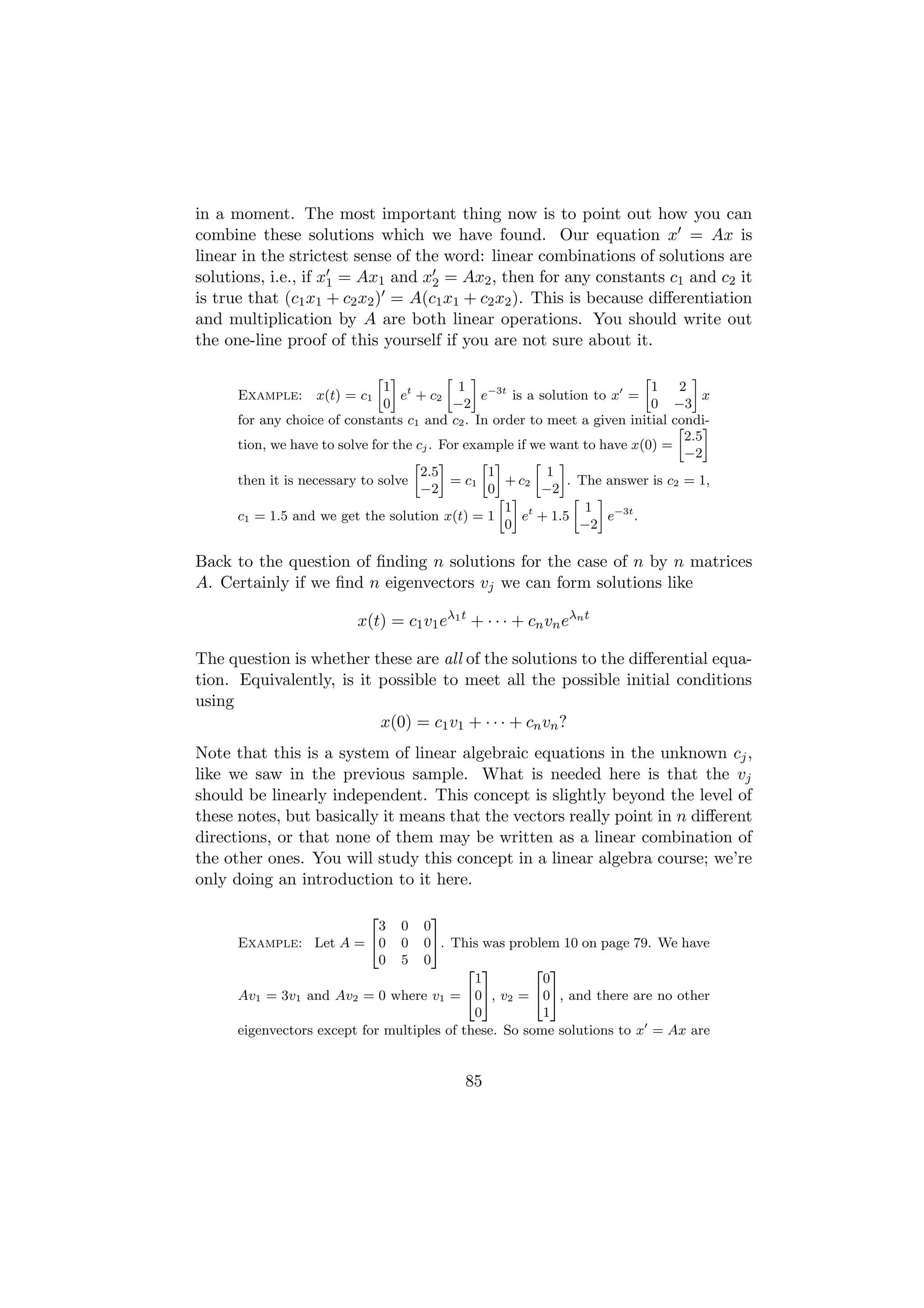 in a moment. The most important thing now is to point out how you can
combine these solutions which we have found. Our equation x = Ax is
linear in the strictest sense of the word: linear combinations of solutions are
solutions, i.e., if x1 = Ax1 and x2 = Ax2 , then for any constants c1 and c2 it
is true that (c1 x1 + c2 x2 ) = A(c1 x1 + c2 x2 ). This is because diﬀerentiation
and multiplication by A are both linear operations. You should write out
the one-line proof of this yourself if you are not sure about it.

                             » –        » –                              »         –
                              1 t         1                                1     2
      Example: x(t) = c1         e + c2        e−3t is a solution to x =             x
                              0          −2                                0    −3
      for any choice of constants c1 and c2 . In order to meet a given initial  condi-
                                                                                 » –
                                                                                  2.5
      tion, we have to solve for the cj . For example if we want to have x(0) =
                                                                                  −2
                                    » –          » –      » –
                                      2.5         1        1
      then it is necessary to solve         = c1     + c2      . The answer is c2 = 1,
                                      −2          0        −2
                                                    » –         » –
                                                     1 t          1
      c1 = 1.5 and we get the solution x(t) = 1         e + 1.5      e−3t .
                                                     0           −2

Back to the question of ﬁnding n solutions for the case of n by n matrices
A. Certainly if we ﬁnd n eigenvectors vj we can form solutions like

                          x(t) = c1 v1 eλ1 t + · · · + cn vn eλn t

The question is whether these are all of the solutions to the diﬀerential equa-
tion. Equivalently, is it possible to meet all the possible initial conditions
using
                          x(0) = c1 v1 + · · · + cn vn ?
Note that this is a system of linear algebraic equations in the unknown cj ,
like we saw in the previous sample. What is needed here is that the vj
should be linearly independent. This concept is slightly beyond the level of
these notes, but basically it means that the vectors really point in n diﬀerent
directions, or that none of them may be written as a linear combination of
the other ones. You will study this concept in a linear algebra course; we’re
only doing an introduction to it here.

                            2         3
                        3        0  0
      Example: Let A = 40        0  05. This was problem 10 on page 79. We have
                        0        5  0
                                            2 3        2 3
                                             1          0
      Av1 = 3v1 and Av2 = 0 where v1 = 405, v2 = 405, and there are no other
                                             0          1
      eigenvectors except for multiples of these. So some solutions to x = Ax are


                                            85
 