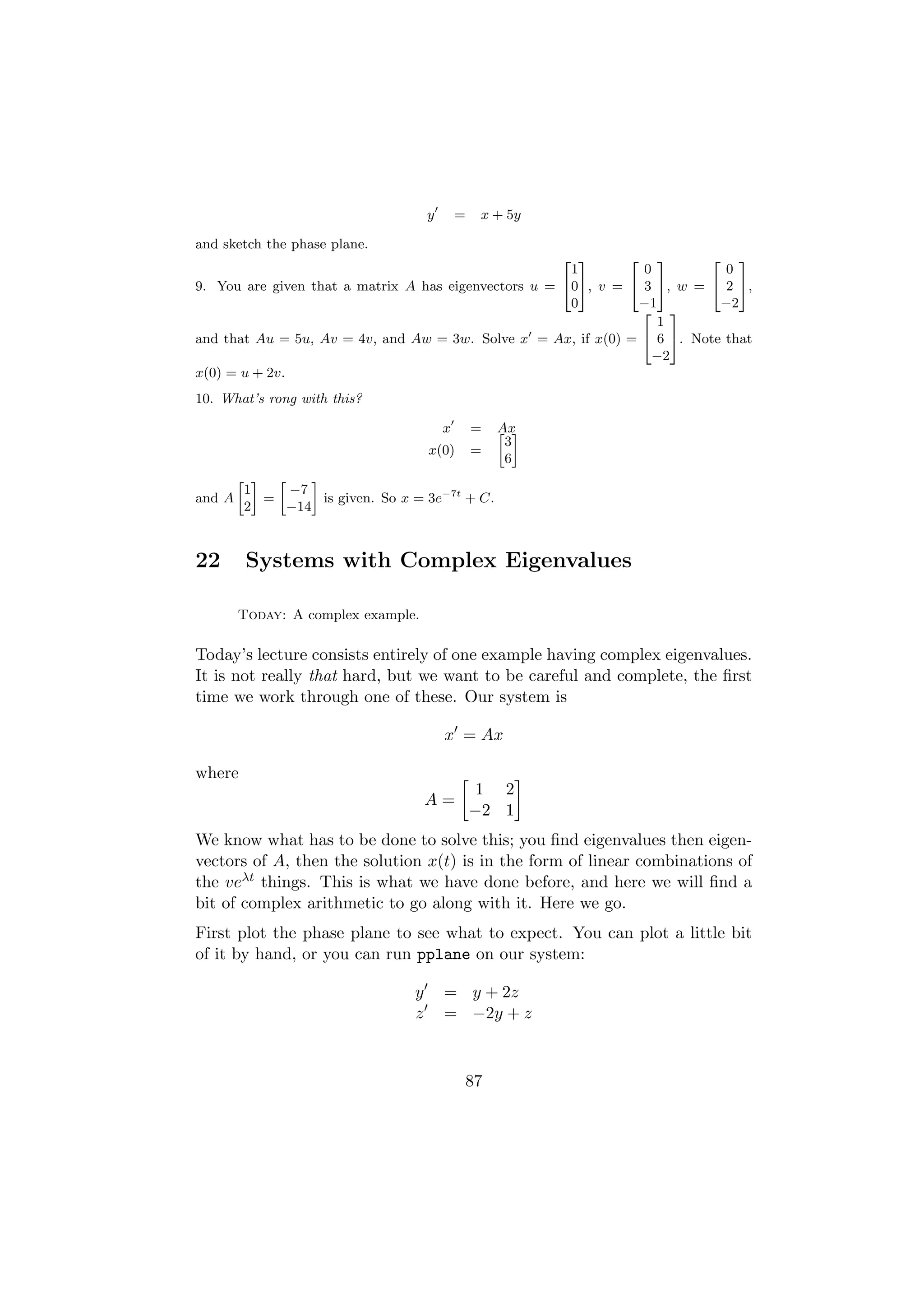 y       =    x + 5y

and sketch the phase plane.
                                                      2 3      2 3        2 3
                                                       1         0          0
9. You are given that a matrix A has eigenvectors u = 405, v = 4 3 5, w = 4 2 5,
                                                       0        −1         −2
                                                                 2 3
                                                                    1
and that Au = 5u, Av = 4v, and Aw = 3w. Solve x = Ax, if x(0) = 4 6 5. Note that
                                                                   −2
x(0) = u + 2v.
10. What’s rong with this?

                                           x       =   Ax
                                                       » –
                                                        3
                                       x(0)        =
                                                        6
        » – »     –
         1    −7
and A      =        is given. So x = 3e−7t + C.
         2    −14



22       Systems with Complex Eigenvalues

        Today: A complex example.

Today’s lecture consists entirely of one example having complex eigenvalues.
It is not really that hard, but we want to be careful and complete, the ﬁrst
time we work through one of these. Our system is

                                           x = Ax

where
                                                    1 2
                                       A=
                                                   −2 1
We know what has to be done to solve this; you ﬁnd eigenvalues then eigen-
vectors of A, then the solution x(t) is in the form of linear combinations of
the veλt things. This is what we have done before, and here we will ﬁnd a
bit of complex arithmetic to go along with it. Here we go.
First plot the phase plane to see what to expect. You can plot a little bit
of it by hand, or you can run pplane on our system:

                                   y       = y + 2z
                                   z       = −2y + z



                                               87
 