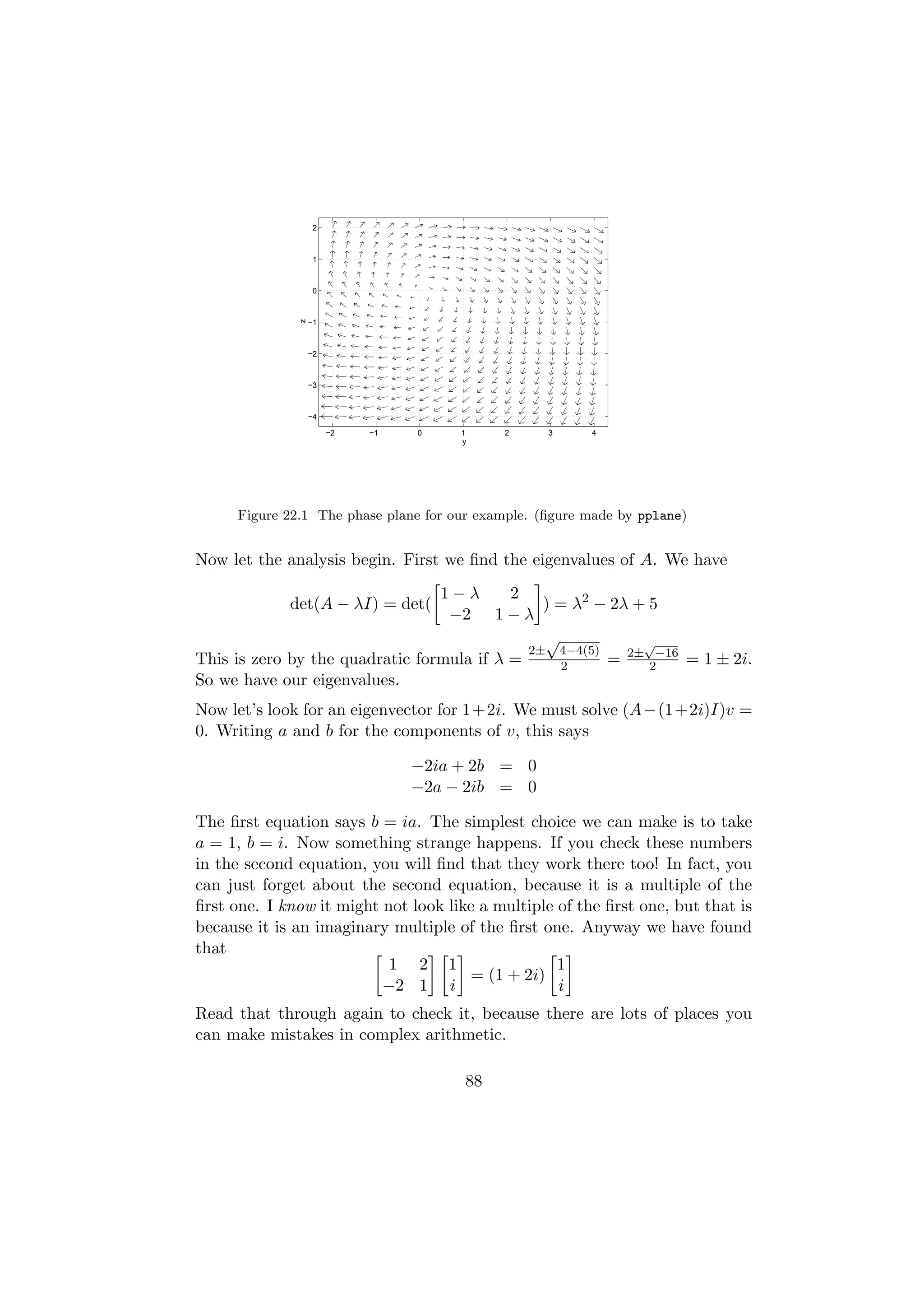 2



                    1



                    0
               z

                   −1



                   −2



                   −3



                   −4

                        −2   −1   0    1     2      3     4
                                       y




      Figure 22.1 The phase plane for our example. (ﬁgure made by pplane)


Now let the analysis begin. First we ﬁnd the eigenvalues of A. We have
                                 1−λ       2
             det(A − λI) = det(                ) = λ2 − 2λ + 5
                                  −2 1 − λ
                                               √            √
                                             2± 4−4(5)
This is zero by the quadratic formula if λ =     2     = 2± 2−16 = 1 ± 2i.
So we have our eigenvalues.
Now let’s look for an eigenvector for 1+2i. We must solve (A−(1+2i)I)v =
0. Writing a and b for the components of v, this says

                                  −2ia + 2b = 0
                                  −2a − 2ib = 0

The ﬁrst equation says b = ia. The simplest choice we can make is to take
a = 1, b = i. Now something strange happens. If you check these numbers
in the second equation, you will ﬁnd that they work there too! In fact, you
can just forget about the second equation, because it is a multiple of the
ﬁrst one. I know it might not look like a multiple of the ﬁrst one, but that is
because it is an imaginary multiple of the ﬁrst one. Anyway we have found
that
                           1 2 1                   1
                                      = (1 + 2i)
                          −2 1 i                   i
Read that through again to check it, because there are lots of places you
can make mistakes in complex arithmetic.

                                       88
 