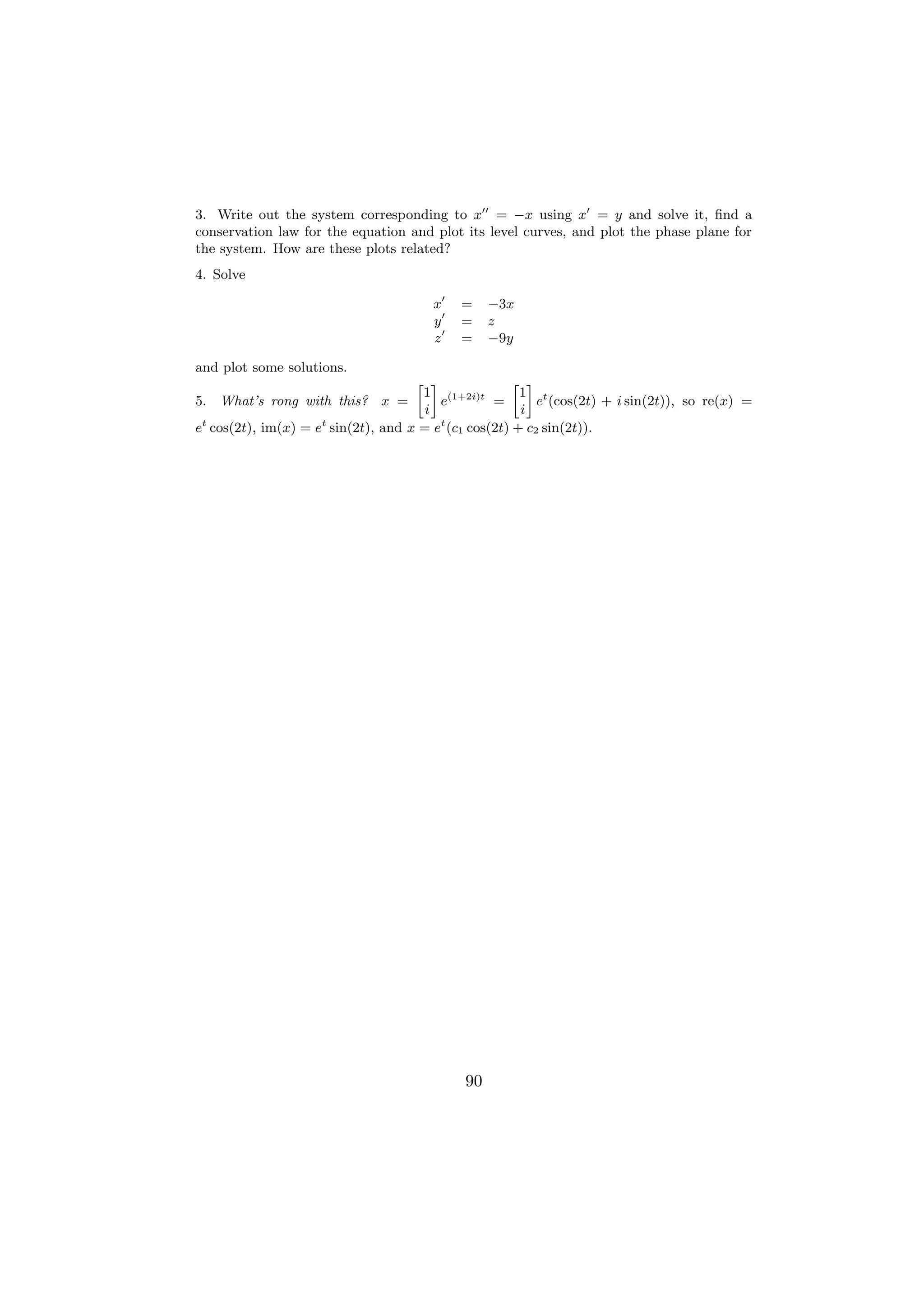 3. Write out the system corresponding to x = −x using x = y and solve it, ﬁnd a
conservation law for the equation and plot its level curves, and plot the phase plane for
the system. How are these plots related?
4. Solve

                                      x    =     −3x
                                      y    =     z
                                      z    =     −9y

and plot some solutions.
                                   » –              » –
                                    1 (1+2i)t        1 t
5. What’s rong with this? x =          e        =       e (cos(2t) + i sin(2t)), so re(x) =
                                     i               i
 t                  t                  t
e cos(2t), im(x) = e sin(2t), and x = e (c1 cos(2t) + c2 sin(2t)).




                                            90
 