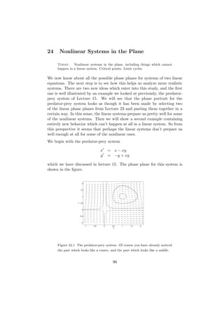 24     Nonlinear Systems in the Plane

     Today: Nonlinear systems in the plane, including things which cannot
     happen in a linear system. Critical points. Limit cycles.

We now know about all the possible phase planes for systems of two linear
equations. The next step is to see how this helps us analyze more realistic
systems. There are two new ideas which enter into this study, and the ﬁrst
one is well illustrated by an example we looked at previously, the predator-
prey system of Lecture 15. We will see that the phase portrait for the
predator-prey system looks as though it has been made by selecting two
of the linear phase planes from Lecture 23 and pasting them together in a
certain way. In this sense, the linear systems prepare us pretty well for some
of the nonlinear systems. Then we will show a second example containing
entirely new behavior which can’t happen at all in a linear system. So from
this perspective it seems that perhaps the linear systems don’t prepare us
well enough at all for some of the nonlinear ones.
We begin with the predator-prey system

                                         x       = x − xy
                                         y       = −y + xy

which we have discussed in lecture 15. The phase plane for this system is
shown in the ﬁgure.


                        2



                       1.5



                        1
                  y




                       0.5



                        0



                      −0.5



                       −1

                             −1   −0.5       0    0.5   1    1.5   2
                                                   x




     Figure 24.1 The predator-prey system. Of course you have already noticed
     the part which looks like a center, and the part which looks like a saddle.


                                                   96
 