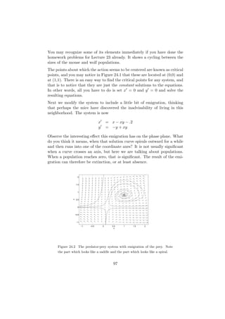 You may recognize some of its elements immediately if you have done the
homework problems for Lecture 23 already. It shows a cycling between the
sizes of the mouse and wolf populations.
The points about which the action seems to be centered are known as critical
points, and you may notice in Figure 24.1 that these are located at (0,0) and
at (1,1). There is an easy way to ﬁnd the critical points for any system, and
that is to notice that they are just the constant solutions to the equations.
In other words, all you have to do is set x = 0 and y = 0 and solve the
resulting equations.
Next we modify the system to include a little bit of emigration, thinking
that perhaps the mice have discovered the inadvisability of living in this
neighborhood. The system is now

                                      x       = x − xy − .2
                                      y       = −y + xy

Observe the interesting eﬀect this emigration has on the phase plane. What
do you think it means, when that solution curve spirals outward for a while
and then runs into one of the coordinate axes? It is not usually signiﬁcant
when a curve crosses an axis, but here we are talking about populations.
When a population reaches zero, that is signiﬁcant. The result of the emi-
gration can therefore be extinction, or at least absence.


                     2



                    1.5



                     1
               y




                    0.5



                     0



                   −0.5



                    −1

                          −1   −0.5       0      0.5   1      1.5   2
                                                  x




     Figure 24.2 The predator-prey system with emigration of the prey. Note
     the part which looks like a saddle and the part which looks like a spiral.


                                                  97
 