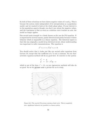 In both of these situations we have shown negative values of x and y. This is
because the system exists independent of its interpretation as a population
model, and we wanted to look at the whole phase plane. If your interest is
in the population aspects though, you don’t care about the negative values,
and the conclusion is that as soon as a solution curve touches an axis, the
model no longer applies.
Our second main example is a classic known as the van der Pol equation. It
is important for several reasons, partly historical and partly because it shows
behavior which is impossible in a linear equation. The historical aspect is
that this was originally a model of an electrical circuit, whose understanding
was important in radio communications. The equation is

                                   x + (−1 + x2 )x + x = 0

You should notice that it looks just like our second order equations from
Lecture 10, except that the coeﬃcient of x is not a constant. So our char-
acteristic equation method will do no good here. It converts to the system

                                    x        = y
                                    y        = (1 − x2 )y − x

which is not of the form z = Az, so our eigenvector methods will also do
no good. So we let pplane make a picture for us to study.


                     4


                     3


                     2


                     1
                y




                     0


                    −1


                    −2


                    −3


                    −4

                         −3   −2        −1       0     1    2     3
                                                 x




      Figure 24.3 The van der Pol system contains a limit cycle. This is completely
      new, signiﬁcant behavior not possible in a linear system.


                                                  98
 