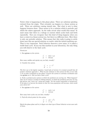 Notice what is happening in this phase plane. There are solutions spiraling
outward from the origin. That certainly can happen in a linear system as
well. There are solutions coming inward also. But what is new is what
happens between these. There seems to be a solution which is periodic and
which the others approach. In the radio circuit what would that mean? It
must mean that there is a voltage or current which cycles back and forth
repeatedly. Now you recognize that this kind of thing happens when you
have a center in a linear system too, but there is a diﬀerence here. Here there
is only one periodic solution. This means that this radio is going to settle
down near this one special solution no matter what the initial conditions are.
That is very important. Such behavior deserves a new name; it is called a
stable limit cycle. If you run this machine in your laboratory, the only thing
you will observe is the limit cycle.
Problems
1. Run pplane on the system
                                    x        =       sin(x + y)
                                    y        =       sin(xy)
How many saddles and spirals can you ﬁnd, visually?
2. Consider the system
                                         r       =    r − r2
                                         θ       =    1
The ﬁrst one is the logistic equation. Look back at Lecture 2 to remind yourself that all
positive solutions approach 1. What do the solutions to this system do then, if you take
(r, θ) as polar coordinates in the plane? Convert the system to cartesian coordinates and
run pplane on it. Did you ﬁnd a limit cycle?
3. Study a predator-prey system in which the predators are moving out. What happens?
This can be used as a model of a ﬁshing industry, in which the predators and prey are two
ﬁsh species, and “move out” means get caught. Are the results reasonable or unexpected?
If the plan is to harvest the sharks so that the tuna population will increase, what would
your advice be?
4. Run pplane on the system
                                    x        =       cos(x + y)
                                    y        =       cos(xy)
How many limit cycles can you ﬁnd, visually?
5. Find all critical points for the system
                                     x       =       y(1 − x2 )
                                     y       =       x+y
Sketch the phase plane and try to ﬁgure out what type of linear behavior occurs near each
of them.


                                                 99
 