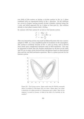 can think of this system as having a circular motion in the (y, z) plane
combined with an exponential decay in the x direction. So the solutions
are curves in 3-space moving around circular cylinders centered along the
x axis, and which approach the (y, z) plane as time goes by. Any solution
already in that plane remains there, circling.
In contrast with that system let us look at the Lorentz system

                             x    = 10(y − x)
                             y    = −xz + 28x − y
                                         8
                             z    = xy − z
                                         3
This very interesting system was made by Edward Lorentz who was a meteo-
rologist at MIT, as a very simpliﬁed model of circulation in the atmosphere.
The system is nonlinear because of the xz and xy terms, and is derived
from much more complicated equations used in ﬂuid mechanics. You may
be interested to know that the weather predictions we all hear on the radio
and TV are to some extent derived from calculations based on observational
data and the real ﬂuid mechanics equations. Here is a phase portrait for the
Lorentz system.

                45


                40


                35


                30


                25


                20


                15


                10


                 5
                −20   −15   −10   −5     0     5     10     15    20




     Figure 25.1 The Lorentz system. (ﬁgure made using the Matlab commands
     shown in problem 2) This ﬁgure does not show a phase plane, but rather
     a projection of a phase portrait in 3 dimensions onto a plane. How do you
     suppose it occured to Lorentz, to think of the eﬀect of a butterﬂy on the
     weather?


                                       101
 