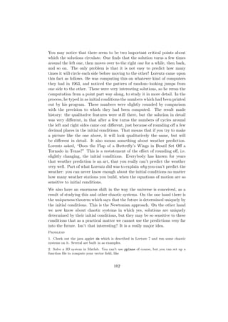 You may notice that there seem to be two important critical points about
which the solutions circulate. One ﬁnds that the solution turns a few times
around the left one, then moves over to the right one for a while, then back,
and so on. The only problem is that it is not easy to predict how many
times it will circle each side before moving to the other! Lorentz came upon
this fact as follows. He was computing this on whatever kind of computers
they had in 1963, and noticed the pattern of random–looking jumps from
one side to the other. These were very interesting solutions, so he reran the
computation from a point part way along, to study it in more detail. In the
process, he typed in as initial conditions the numbers which had been printed
out by his program. These numbers were slightly rounded by comparison
with the precision to which they had been computed. The result made
history: the qualitative features were still there, but the solution in detail
was very diﬀerent, in that after a few turns the numbers of cycles around
the left and right sides came out diﬀerent, just because of rounding oﬀ a few
decimal places in the initial conditions. That means that if you try to make
a picture like the one above, it will look qualitatively the same, but will
be diﬀerent in detail. It also means something about weather prediction.
Lorentz asked, “Does the Flap of a Butterﬂy’s Wings in Brazil Set Oﬀ a
Tornado in Texas?” This is a restatement of the eﬀect of rounding oﬀ, i.e.
slightly changing, the initial conditions. Everybody has known for years
that weather prediction is an art, that you really can’t predict the weather
very well. Part of what Lorentz did was to explain why you can’t predict the
weather: you can never know enough about the initial conditions no matter
how many weather stations you build, when the equations of motion are so
sensitive to initial conditions.
We also have an enormous shift in the way the universe is conceived, as a
result of studying this and other chaotic systems. On the one hand there is
the uniqueness theorem which says that the future is determined uniquely by
the initial conditions. This is the Newtonian approach. On the other hand
we now know about chaotic systems in which yes, solutions are uniquely
determined by their initial conditions, but they may be so sensitive to these
conditions that as a practical matter we cannot use the predictions very far
into the future. Isn’t that interesting? It is a really major idea.
Problems
1. Check out the java applet de which is described in Lecture 7 and run some chaotic
systems on it. Several are built in as examples.
2. Solve a 3D system in Matlab. You can’t use pplane of course, but you can set up a
function ﬁle to compute your vector ﬁeld, like


                                        102
 