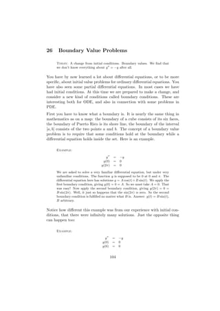 26    Boundary Value Problems

     Today: A change from initial conditions. Boundary values. We ﬁnd that
     we don’t know everything about y = −y after all.

You have by now learned a lot about diﬀerential equations, or to be more
speciﬁc, about initial value problems for ordinary diﬀerential equations. You
have also seen some partial diﬀerential equations. In most cases we have
had initial conditions. At this time we are prepared to make a change, and
consider a new kind of conditions called boundary conditions. These are
interesting both for ODE, and also in connection with some problems in
PDE.
First you have to know what a boundary is. It is nearly the same thing in
mathematics as on a map: the boundary of a cube consists of its six faces,
the boundary of Puerto Rico is its shore line, the boundary of the interval
[a, b] consists of the two points a and b. The concept of a boundary value
problem is to require that some conditions hold at the boundary while a
diﬀerential equation holds inside the set. Here is an example.

     Example:

                                      y     =    −y
                                    y(0)    =    0
                                   y(2π)    =    0

     We are asked to solve a very familiar diﬀerential equation, but under very
     unfamiliar conditions. The function y is supposed to be 0 at 0 and π. The
     diﬀerential equation here has solutions y = A cos(t) + B sin(t). We apply the
     ﬁrst boundary condition, giving y(0) = 0 = A. So we must take A = 0. That
     was easy! Now apply the second boundary condition, giving y(2π) = 0 =
     B sin(2π). Well, it just so happens that the sin(2π) is zero. So the second
     boundary condition is fulﬁlled no matter what B is. Answer: y(t) = B sin(t),
     B arbitrary.

Notice how diﬀerent this example was from our experience with initial con-
ditions, that there were inﬁnitely many solutions. Just the opposite thing
can happen too:

     Example:

                                      y     =    −y
                                    y(0)    =    0
                                    y(6)    =    0


                                           104
 