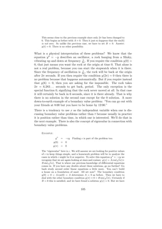 This seems close to the previous example since only 2π has been changed to
     6. This begins as before with A = 0. Then it just so happens that the sin(6)
     is not zero. So unlike the previous case, we have to set B = 0. Answer:
     y(t) = 0. There is no other possibility.

What is a physical interpretation of these problems? We know that the
equation y = −y describes an oscillator, a rock hanging from a Slinky,
                                       1
vibrating up and down at frequency 2π . If you require the condition y(0) =
0, that just means you want the rock at the origin at time 0. That alone is
not a real problem, because you can start the stopwatch when it is there.
                                       1
Since the frequency of oscillation is 2π , the rock will be back at the origin
after 2π seconds. If you then require the condition y(2π) = 0 then there is
no problem because that happens automatically. But if you require instead
that y(6) = 0, then you are asking for the impossible. The rock takes
2π = 6.283 . . . seconds to get back, period. The only exception is the
special function 0, signifying that the rock never moved at all. In that case
it will certainly be back in 6 seconds, since it is there already. That is why
there is no solution in the second case except for the 0 solution. A more
down-to-earth example of a boundary value problem: “You can go out with
your friends at 8:00 but you have to be home by 12:00.”
There is a tendency to use x as the independent variable when one is dis-
cussing boundary value problems rather than t because usually in practice
it is position rather than time, in which one is interested. We’ll do that in
the next example. There is also the concept of eigenvalue in connection with
boundary value problems.

     Example:

                 y     =   −cy   Finding c is part of the problem too.
                y(0)   =   0
                y(π)   =   0

     The “eigenvalue” here is c. We will assume we are looking for positive values
     of c to keep things simple, and a homework problem will be to analyze the
     cases in which c might be 0 or negative. To solve this equation y = −cy we
                                                                            √
     recognize that we are again looking at sines and cosines: y(x) = A cos( cx)+
            √
     B sin( cx). That is where our previous knowledge of diﬀerential equations
     comes in. If you have any doubts about these solutions, go no further! Go
     back study second order linear equations a little more. You can’t build
     a house on a foundation of sand. All set now? The boundary condition
     y(0) = 0 = A cos(0) = A determines A = 0 as before. Then we have to
                                                                 √
     deal with the other boundary condition y(π) = 0 = B sin( cπ). Certainly if
     B = 0 this is satisﬁed, and we have found a solution y(x) = 0. But we have


                                         105
 