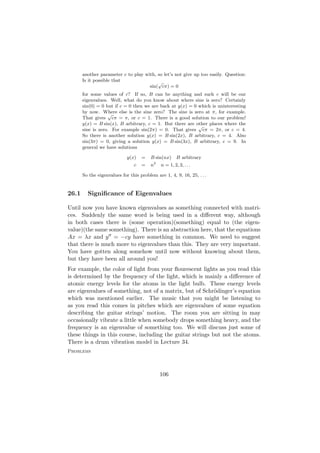 another parameter c to play with, so let’s not give up too easily. Question:
       Is it possible that               √
                                     sin( cπ) = 0
       for some values of c? If so, B can be anything and such c will be our
       eigenvalues. Well, what do you know about where sine is zero? Certainly
       sin(0) = 0 but if c = 0 then we are back at y(x) = 0 which is uninteresting
       by now. Where else is the sine zero? The sine is zero at π, for example.
                   √
       That gives cπ = π, or c = 1. There is a good solution to our problem!
       y(x) = B sin(x), B arbitrary, c = 1. But there are other places where the
                                                            √
       sine is zero. For example sin(2π) = 0. That gives cπ = 2π, or c = 4.
       So there is another solution y(x) = B sin(2x), B arbitrary, c = 4. Also
       sin(3π) = 0, giving a solution y(x) = B sin(3x), B arbitrary, c = 9. In
       general we have solutions

                             y(x)   =    B sin(nx)        B arbitrary
                                             2
                                c   =    n       n = 1, 2, 3, . . .

       So the eigenvalues for this problem are 1, 4, 9, 16, 25, . . .


26.1     Signiﬁcance of Eigenvalues

Until now you have known eigenvalues as something connected with matri-
ces. Suddenly the same word is being used in a diﬀerent way, although
in both cases there is (some operation)(something) equal to (the eigen-
value)(the same something). There is an abstraction here, that the equations
Ax = λx and y = −cy have something in common. We need to suggest
that there is much more to eigenvalues than this. They are very important.
You have gotten along somehow until now without knowing about them,
but they have been all around you!
For example, the color of light from your ﬂourescent lights as you read this
is determined by the frequency of the light, which is mainly a diﬀerence of
atomic energy levels for the atoms in the light bulb. These energy levels
are eigenvalues of something, not of a matrix, but of Schr¨dinger’s equation
                                                           o
which was mentioned earlier. The music that you might be listening to
as you read this comes in pitches which are eigenvalues of some equation
describing the guitar strings’ motion. The room you are sitting in may
occasionally vibrate a little when somebody drops something heavy, and the
frequency is an eigenvalue of something too. We will discuss just some of
these things in this course, including the guitar strings but not the atoms.
There is a drum vibration model in Lecture 34.
Problems



                                                 106
 