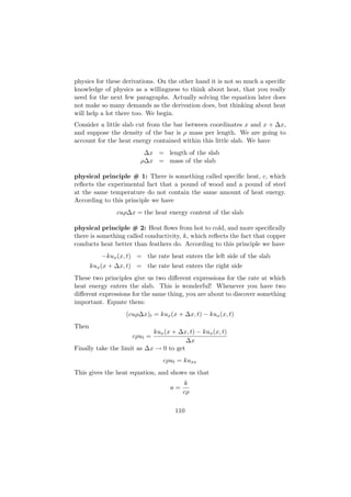 physics for these derivations. On the other hand it is not so much a speciﬁc
knowledge of physics as a willingness to think about heat, that you really
need for the next few paragraphs. Actually solving the equation later does
not make so many demands as the derivation does, but thinking about heat
will help a lot there too. We begin.
Consider a little slab cut from the bar between coordinates x and x + ∆x,
and suppose the density of the bar is ρ mass per length. We are going to
account for the heat energy contained within this little slab. We have
                         ∆x = length of the slab
                        ρ∆x = mass of the slab

physical principle # 1: There is something called speciﬁc heat, c, which
reﬂects the experimental fact that a pound of wood and a pound of steel
at the same temperature do not contain the same amount of heat energy.
According to this principle we have
                cuρ∆x = the heat energy content of the slab

physical principle # 2: Heat ﬂows from hot to cold, and more speciﬁcally
there is something called conductivity, k, which reﬂects the fact that copper
conducts heat better than feathers do. According to this principle we have
           −kux (x, t) = the rate heat enters the left side of the slab
       kux (x + ∆x, t) = the rate heat enters the right side
These two principles give us two diﬀerent expressions for the rate at which
heat energy enters the slab. This is wonderful! Whenever you have two
diﬀerent expressions for the same thing, you are about to discover something
important. Equate them:
                   (cuρ∆x)t = kux (x + ∆x, t) − kux (x, t)
Then
                            kux (x + ∆x, t) − kux (x, t)
                     cρut =
                                        ∆x
Finally take the limit as ∆x → 0 to get
                                cρut = kuxx
This gives the heat equation, and shows us that
                                        k
                                   a=
                                        cρ

                                     110
 