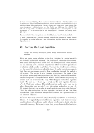 4. There is a way of thinking about continuous functions which is a little beyond the level
of these notes, but you might be interested to hear it: Suppose continuous function f is
not zero at some particular point a, f (a) = 0. Maybe it is 0.266 there. Then you can take
some other points x suﬃciently close to a that f (x) is near 0.266, say f (x) > 0.200. This
will hold for any point x in at least some small neighborhood of a. Knowing this, we take
R in Figure 27.2 to be located right in that neighborhood. Then what can you say about
RRR
    R
      f dV ?
This shows that if these integrals are zero for all R, then f must be indentically 0.
5. What’s rong with this? The heat equation can’t be right because we already learned
Newton’s law of cooling in Lecture 8 and it doesn’t say anything about the temperature
depending on x.



28      Solving the Heat Equation

      Today: The meaning of boundary values. Steady state solutions. Product
      solutions.

There are many, many solutions to the heat equation, by comparison with
any ordinary diﬀerential equation. For example all constants are solutions.
This makes sense if you think about what the heat equation is about; a metal
bar can certainly have a constant temperature. There is another special class
of solutions which are also easy to ﬁnd. These are the steady-state solutions,
i.e. the ones which do not depend on the time. Everyday experience suggests
that there are such cases; consider heat conduction through the wall of a
refrigerator. The kitchen is at a constant temperature, the inside of the
refrigerator is at a constant temperature, and there is a continual ﬂow of heat
into the refrigerator through the walls. To ﬁnd such solutions analytically we
assume that u is a function of x only. What happens to the heat equation
then? We have ut = 0 and ux = u (x), so the heat equation becomes
u = 0. That is an ordinary diﬀerential equation, and a pretty easy one to
solve. Integrating once we get u = a. Integrating again gives u = ax + b.
All straight lines are the graphs of steady-state temperature distributions?
Check by substituting into the heat equation, and you will see that these
indeed work. Note that these straight-line solutions are a generalization of
the constant solutions.
So far we have not said much about boundary conditions or initial con-
ditions. It is typical of partial diﬀerential equations that there are many
possible choices of conditions, and it takes a lot of work to decide what the
reasonable ones are. Let’s say for now that we are interested in heat con-


                                           112
 