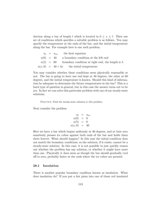 duction along a bar of length l which is located in 0 ≤ x ≤ l. Then one
set of conditions which speciﬁes a solvable problem is as follows. You may
specify the temperature at the ends of the bar, and the initial temperature
along the bar. For example here is one such problem.

         ut = uxx           the heat equation
       u(0) = 40          a boundary condition at the left end
       u(5) = 60          boundary condition at right end; the length is 5
   u(x, 0) = 40 + 4x            the initial temperature

You may consider whether these conditions seem physically reasonable or
not. The bar is going to have one end kept at 40 degrees, the other at 60
degrees, and the initial temperature is known. Should this kind of informa-
tion be adequate to determine the future temperatures in the bar? This is a
hard type of question in general, but in this case the answer turns out to be
yes. In fact we can solve this particular problem with one of our steady-state
solutions.

       Practice: Find the steady-state solution to this problem.

Next consider the problem

                                       ut   =   uxx
                                    u(0)    =   0
                                    u(5)    =   0
                                  u(x, 0)   =   40

Here we have a bar which begins uniformly at 40 degrees, and at time zero
somebody presses ice cubes against both ends of the bar and holds them
there forever. What should happen? In this case the initial condition does
not match the boundary conditions, so the solution, if it exists, cannot be a
steady-state solution. In this case, it is not possible to just quickly reason
out whether the problem has any solution, or whether it might have more
than one. Physically it does seem as though the bar should gradually cool
oﬀ to zero, probably faster at the ends where the ice cubes are pressed.


28.1     Insulation

There is another popular boundary condition known as insulation. What
does insulation do? If you put a hot pizza into one of those red insulated

                                         113
 