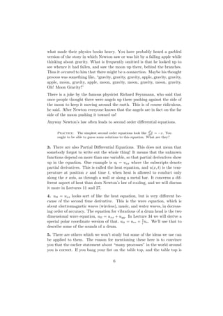what made their physics books heavy. You have probably heard a garbled
version of the story in which Newton saw or was hit by a falling apple while
thinking about gravity. What is frequently omitted is that he looked up to
see whence it had fallen, and saw the moon up there, behind the branches.
Thus it occured to him that there might be a connection. Maybe his thought
process was something like, “gravity, gravity, gravity, apple, gravity, gravity,
apple, moon, gravity, apple, moon, gravity, moon, gravity, moon, gravity.
Oh! Moon Gravity!”
There is a joke by the famous physicist Richard Feynmann, who said that
once people thought there were angels up there pushing against the side of
the moon to keep it moving around the earth. This is of course ridiculous,
he said. After Newton everyone knows that the angels are in fact on the far
side of the moon pushing it toward us!
Anyway Newton’s law often leads to second order diﬀerential equations.

                                                                 2
      Practice: The simplest second order equations look like d 2 = −x. You
                                                                  dt
                                                                     x

      ought to be able to guess some solutions to this equation. What are they?


3. There are also Partial Diﬀerential Equations. This does not mean that
somebody forgot to write out the whole thing! It means that the unknown
functions depend on more than one variable, so that partial derivatives show
up in the equation. One example is ut = uxx where the subscripts denote
partial derivatives. This is called the heat equation, and u(x, t) is the tem-
perature at position x and time t, when heat is allowed to conduct only
along the x axis, as through a wall or along a metal bar. It concerns a dif-
ferent aspect of heat than does Newton’s law of cooling, and we will discuss
it more in Lectures 11 and 27.
4. utt = uxx looks sort of like the heat equation, but is very diﬀerent be-
cause of the second time derivative. This is the wave equation, which is
about electromagnetic waves (wireless), music, and water waves, in decreas-
ing order of accuracy. The equation for vibrations of a drum head is the two
dimensional wave equation, utt = uxx + uyy . In Lecture 34 we will derive a
special polar coordinate version of that, utt = urr + 1 ur . We’ll use that to
                                                      r
describe some of the sounds of a drum.
5. There are others which we won’t study but some of the ideas we use can
be applied to them. The reason for mentioning these here is to convince
you that the earlier statement about “many processes” in the world around
you is correct. If you bang your ﬁst on the table top, and the table top is

                                         6
 