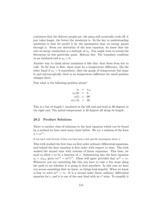 containers that the delivery people use, the pizza still eventually cools oﬀ, it
just takes longer, the better the insulation is. So the key to understanding
insulation is that we model it by the assumption that no energy passes
through it. From our derivation of the heat equation, we know that the
rate of energy conduction is a multiple of ux . You might want to reread the
derivation on this particular point. Bottom line: The boundary condition
at an insulated end is ux = 0.
Another way to think about insulation is like this: heat ﬂows from hot to
cold. So for heat to ﬂow, there must be a temperature diﬀerence. On the
other hand if ux = 0 somewhere, then the graph of temperature has slope
0, and microscopically there is no temperature diﬀerence for small position
changes there.
Now what is the following problem about?

                                       ut   =   uxx
                                   ux (0)   =   0
                                    u(l)    =   60
                                  u(x, 0)   =   40

This is a bar of length l, insulated at the left end and held at 60 degrees at
the right end. The initial temperature is 40 degrees all along its length.


28.2     Product Solutions

There is another class of solutions to the heat equation which can be found
by a method we have used many times before. We try a solution of the form
u = cert .
If you have read Lecture 3 then you have seen a less speciﬁc assumption about u.

This trick worked the ﬁrst time on ﬁrst order ordinary diﬀerential equations,
and indeed the heat equation is ﬁrst order with respect to time. The trick
worked the second time with systems of linear equations. This time, we
need to allow c to be a function of x. Substituting into the heat equation
ut = auxx gives rcert = ac ert . These will agree provided that ac = rc.
Whenever you try something like this you have to take a few steps along
the path to see whether it is going to lead anywhere. In this case we have
run across something that we know, so things look hopeful. What we know
is how to solve ac = rc. It is a second order linear ordinary diﬀerential
equation for c, and it is one of the easy kind with no c term. To simplify it

                                         114
 