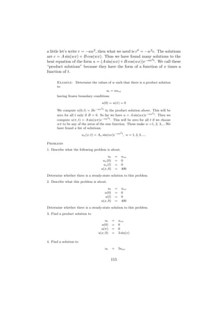 a little let’s write r = −aw2 , then what we need is c = −w2 c. The solutions
are c = A sin(wx) + B cos(wx). Thus we have found many solutions to the
                                                            2
heat equation of the form u = (A sin(wx) + B cos(wx))e−aw t . We call these
“product solutions” because they have the form of a function of x times a
function of t.

      Example: Determine the values of w such that there is a product solution
      to
                                  ut = auxx
      having frozen boundary conditions

                                       u(0) = u(π) = 0
                                      2
      We compute u(0, t) = Be−aw t in the product solution above. This will be
                                                                      2
      zero for all t only if B = 0. So far we have u = A sin(wx)e−aw t . Then we
                                         2
      compute u(π, t) = A sin(wπ)e−aw t . This will be zero for all t if we choose
      wπ to be any of the zeros of the sine function. These make w =1, 2, 3,....We
      have found a list of solutions:
                                                         2
                        un (x, t) = An sin(nx)e−an t , n = 1, 2, 3, ....

Problems
1. Describe what the following problem is about.

                                           ut       =     uxx
                                       ux (0)       =     0
                                       ux (l)       =     0
                                      u(x, 0)       =     400

Determine whether there is a steady-state solution to this problem.
2. Describe what this problem is about.

                                           ut       =     uxx
                                        u(0)        =     0
                                        u(l)        =     0
                                      u(x, 0)       =     400

Determine whether there is a steady-state solution to this problem.
3. Find a product solution to

                                         ut     =       uxx
                                      u(0)      =       0
                                      u(π)      =       0
                                    u(x, 0)     =       3 sin(x)

4. Find a solution to

                                          ut    =       5uxx


                                               115
 