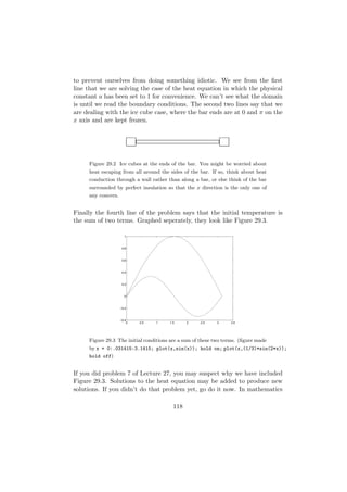 to prevent ourselves from doing something idiotic. We see from the ﬁrst
line that we are solving the case of the heat equation in which the physical
constant a has been set to 1 for convenience. We can’t see what the domain
is until we read the boundary conditions. The second two lines say that we
are dealing with the ice cube case, where the bar ends are at 0 and π on the
x axis and are kept frozen.




     Figure 29.2 Ice cubes at the ends of the bar. You might be worried about
     heat escaping from all around the sides of the bar. If so, think about heat
     conduction through a wall rather than along a bar, or else think of the bar
     surrounded by perfect insulation so that the x direction is the only one of
     any concern.


Finally the fourth line of the problem says that the initial temperature is
the sum of two terms. Graphed seperately, they look like Figure 29.3.

                      1



                     0.8



                     0.6



                     0.4



                     0.2



                      0



                    −0.2



                    −0.4
                        0   0.5   1    1.5     2    2.5    3     3.5




     Figure 29.3 The initial conditions are a sum of these two terms. (ﬁgure made
     by x = 0:.031415:3.1415; plot(x,sin(x)); hold on; plot(x,(1/3)*sin(2*x));
     hold off)


If you did problem 7 of Lecture 27, you may suspect why we have included
Figure 29.3. Solutions to the heat equation may be added to produce new
solutions. If you didn’t do that problem yet, go do it now. In mathematics

                                         118
 