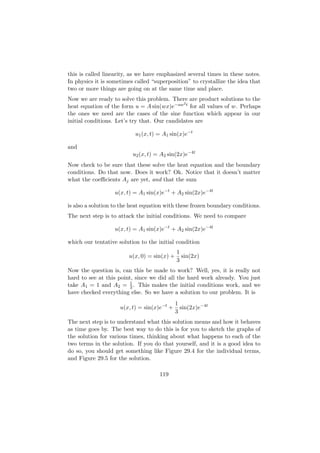this is called linearity, as we have emphasized several times in these notes.
In physics it is sometimes called “superposition” to crystallize the idea that
two or more things are going on at the same time and place.
Now we are ready to solve this problem. There are product solutions to the
                                              2
heat equation of the form u = A sin(wx)e−aw t for all values of w. Perhaps
the ones we need are the cases of the sine function which appear in our
initial conditions. Let’s try that. Our candidates are

                           u1 (x, t) = A1 sin(x)e−t

and
                          u2 (x, t) = A2 sin(2x)e−4t
Now check to be sure that these solve the heat equation and the boundary
conditions. Do that now. Does it work? Ok. Notice that it doesn’t matter
what the coeﬃcients Aj are yet, and that the sum

                   u(x, t) = A1 sin(x)e−t + A2 sin(2x)e−4t

is also a solution to the heat equation with these frozen boundary conditions.
The next step is to attack the initial conditions. We need to compare

                   u(x, t) = A1 sin(x)e−t + A2 sin(2x)e−4t

which our tentative solution to the initial condition
                                             1
                        u(x, 0) = sin(x) +     sin(2x)
                                             3
Now the question is, can this be made to work? Well, yes, it is really not
hard to see at this point, since we did all the hard work already. You just
                         1
take A1 = 1 and A2 = 3 . This makes the initial conditions work, and we
have checked everything else. So we have a solution to our problem. It is
                                             1
                     u(x, t) = sin(x)e−t +     sin(2x)e−4t
                                             3
The next step is to understand what this solution means and how it behaves
as time goes by. The best way to do this is for you to sketch the graphs of
the solution for various times, thinking about what happens to each of the
two terms in the solution. If you do that yourself, and it is a good idea to
do so, you should get something like Figure 29.4 for the individual terms,
and Figure 29.5 for the solution.

                                     119
 