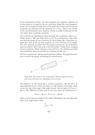 In two dimensions or three, the wave equation can represent vibrations of
a drum head or of sound in the air, and other things like electromagnetic
waves. It is a sound and light show all by itself. If you have read Lecture 34
on drums, you will have seen the equation ut t = (rur )r . That is one version
of the two dimensional wave equation, written in polar coordinates for the
case where there is circular symmetry.
Let’s read the one dimensional equation again. If u is position, what is utt ?
Think about it. Did you think about it yet? It is acceleration. Also when
you draw the graph of u as a function of x as in Figure 30.1, what does uxx
represent? Just as for the heat equation, it is the curvature of the graph.
The wave equation says that when the graph is concave up, the acceleration
must be positive. Does that seem to ﬁt with reality? Think about swinging
a heavy jumprope. Better still, get a rope and try it. See whether you think
the acceleration direction matches the curvature in this way.
The wave equation for a string may be derived as follows. We apply Newton’s
law to a bit of the string, accounting for vertical forces.




      Figure 30.2 The tension in the string pulls at diﬀerent angles on the two
      ends of any little piece of it, depending on the curvature.


The tension T in the string has a vertical component. On the left it is
approximately T ux (x, t) since the slope ux is the tangent of the angle, which
is near the sine of the angle if the angle is small. On the right it is T ux (x +
∆x, t). The diﬀerence of these must be the mass times the acceleration, so

                      T ux (x + ∆x, t) − T ux (x, t) = ρ∆xutt

where ρ is the mass per length of the string. Dividing by ∆x and taking the
limit as ∆x approaches 0 gives
                                      T
                                        uxx = utt
                                      ρ


                                          123
 