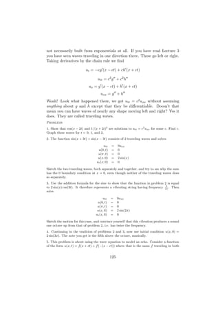 not necessarily built from exponentials at all. If you have read Lecture 3
you have seen waves traveling in one direction there. These go left or right.
Taking derivatives by the chain rule we ﬁnd

                          ut = −cg (x − ct) + ch (x + ct)

                                   utt = c2 g + c2 h
                            ux = g (x − ct) + h (x + ct)
                                     uxx = g + h
Woah! Look what happened there, we got utt = c2 uxx without assuming
anything about g and h except that they be diﬀerentiable. Doesn’t that
mean you can have waves of nearly any shape moving left and right? Yes it
does. They are called traveling waves.
Problems
1. Show that cos(x − 2t) and 1/(x + 2t)2 are solutions to utt = c2 uxx for some c. Find c.
Graph these waves for t = 0, 1, and 2.
2. The function sin(x + 3t) + sin(x − 3t) consists of 2 traveling waves and solves

                                       utt    =     9uxx
                                   u(0, t)    =     0
                                   u(π, t)    =     0
                                   u(x, 0)    =     2 sin(x)
                                  ut (x, 0)   =     0

Sketch the two traveling waves, both separately and together, and try to see why the sum
has the 0 boundary condition at x = 0, even though neither of the traveling waves does
so separately.
3. Use the addition formula for the sine to show that the function in problem 2 is equal
                                                                                  3
to 2 sin(x) cos(3t). It therefore represents a vibrating string having frequency 2π . Then
solve

                                      utt     =     9uxx
                                  u(0, t)     =     0
                                  u(π, t)     =     0
                                  u(x, 0)     =     2 sin(2x)
                                 ut (x, 0)    =     0

Sketch the motion for this case, and convince yourself that this vibration produces a sound
one octave up from that of problem 2, i.e. has twice the frequency.
4. Continuing in the tradition of problems 2 and 3, now use initial condition u(x, 0) =
2 sin(3x). The note you get is the ﬁfth above the octave, musically.
5. This problem is about using the wave equation to model an echo. Consider a function
of the form u(x, t) = f (x + ct) + f (−(x − ct)) where that is the same f traveling in both


                                              125
 
