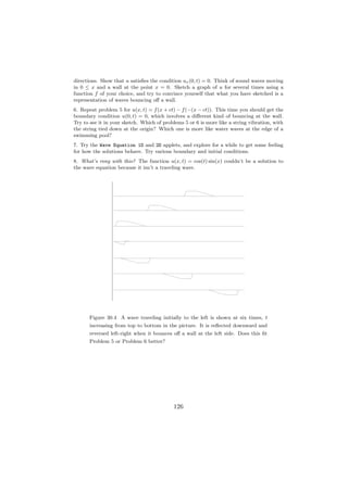 directions. Show that u satisﬁes the condition ux (0, t) = 0. Think of sound waves moving
in 0 ≤ x and a wall at the point x = 0. Sketch a graph of u for several times using a
function f of your choice, and try to convince yourself that what you have sketched is a
representation of waves bouncing oﬀ a wall.
6. Repeat problem 5 for u(x, t) = f (x + ct) − f (−(x − ct)). This time you should get the
boundary condition u(0, t) = 0, which involves a diﬀerent kind of bouncing at the wall.
Try to see it in your sketch. Which of problems 5 or 6 is more like a string vibration, with
the string tied down at the origin? Which one is more like water waves at the edge of a
swimming pool?
7. Try the Wave Equation 1D and 2D applets, and explore for a while to get some feeling
for how the solutions behave. Try various boundary and initial conditions.
8. What’s rong with this? The function u(x, t) = cos(t) sin(x) couldn’t be a solution to
the wave equation because it isn’t a traveling wave.




      Figure 30.4 A wave traveling initially to the left is shown at six times, t
      increasing from top to bottom in the picture. It is reﬂected downward and
      reversed left-right when it bounces oﬀ a wall at the left side. Does this ﬁt
      Problem 5 or Problem 6 better?




                                           126
 