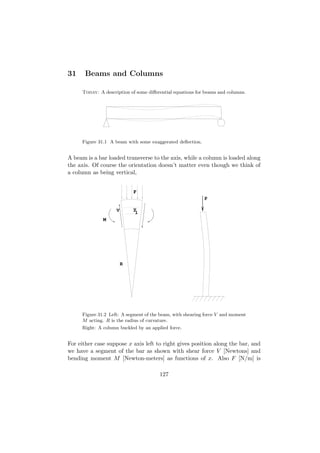 31     Beams and Columns

     Today: A description of some diﬀerential equations for beams and columns.




     Figure 31.1 A beam with some exaggerated deﬂection.


A beam is a bar loaded transverse to the axis, while a column is loaded along
the axis. Of course the orientation doesn’t matter even though we think of
a column as being vertical,


                            F
                                                           P

                    V       y
                             1
              M




                        R




     Figure 31.2 Left: A segment of the beam, with shearing force V and moment
     M acting. R is the radius of curvature.
     Right: A column buckled by an applied force.


For either case suppose x axis left to right gives position along the bar, and
we have a segment of the bar as shown with shear force V [Newtons] and
bending moment M [Newton-meters] as functions of x. Also F [N/m] is

                                       127
 