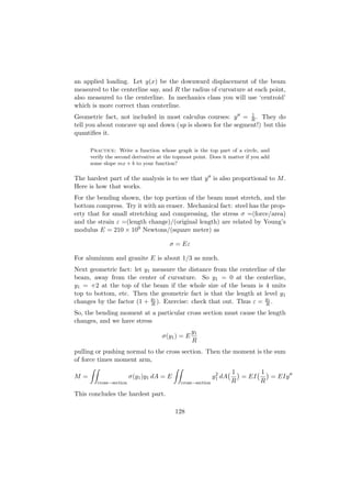 an applied loading. Let y(x) be the downward displacement of the beam
measured to the centerline say, and R the radius of curvature at each point,
also measured to the centerline. In mechanics class you will use ‘centroid’
which is more correct than centerline.
                                                             1
Geometric fact, not included in most calculus courses: y = R . They do
tell you about concave up and down (up is shown for the segment!) but this
quantiﬁes it.

     Practice: Write a function whose graph is the top part of a circle, and
     verify the second derivative at the topmost point. Does it matter if you add
     some slope mx + b to your function?

The hardest part of the analysis is to see that y is also proportional to M .
Here is how that works.
For the bending shown, the top portion of the beam must stretch, and the
bottom compress. Try it with an eraser. Mechanical fact: steel has the prop-
erty that for small stretching and compressing, the stress σ =(force/area)
and the strain ε =(length change)/(original length) are related by Young’s
modulus E = 210 × 109 Newtons/(square meter) as

                                      σ = Eε

For aluminum and granite E is about 1/3 as much.
Next geometric fact: let y1 measure the distance from the centerline of the
beam, away from the center of curvature. So y1 = 0 at the centerline,
y1 = +2 at the top of the beam if the whole size of the beam is 4 units
top to bottom, etc. Then the geometric fact is that the length at level y1
changes by the factor (1 + y1 ). Exercise: check that out. Thus ε = y1 .
                            R                                       R
So, the bending moment at a particular cross section must cause the length
changes, and we have stress
                                                y1
                                   σ(y1 ) = E
                                                R
pulling or pushing normal to the cross section. Then the moment is the sum
of force times moment arm,

                                                            2      1      1
M=                      σ(y1 )y1 dA = E                    y1 dA     = EI   = EIy
        cross−section                      cross−section           R      R

This concludes the hardest part.

                                          128
 