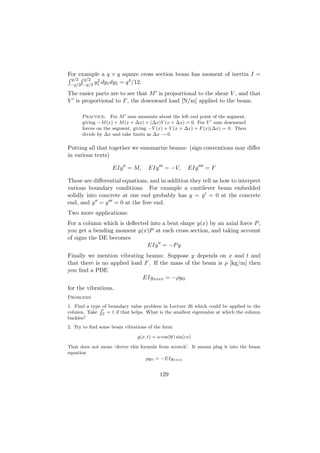 For example a q × q square cross section beam has moment of inertia I =
 q/2 q/2    2            4
 −q/2 −q/2 y1 dy1 dy2 = q /12.

The easier parts are to see that M is proportional to the shear V , and that
V is proportional to F , the downward load [N/m] applied to the beam.

      Practice: For M sum moments about the left end point of the segment,
      giving −M (x) + M (x + ∆x) + (∆x)V (x + ∆x) = 0. For V sum downward
      forces on the segment, giving −V (x) + V (x + ∆x) + F (x)(∆x) = 0. Then
      divide by ∆x and take limits as ∆x → 0.

Putting all that together we summarize beams: (sign conventions may diﬀer
in various texts)

                   EIy = M,         EIy = −V,           EIy   =F

These are diﬀerential equations, and in addition they tell us how to interpret
various boundary conditions. For example a cantilever beam embedded
solidly into concrete at one end probably has y = y = 0 at the concrete
end, and y = y = 0 at the free end.
Two more applications:
For a column which is deﬂected into a bent shape y(x) by an axial force P ,
you get a bending moment y(x)P at each cross section, and taking account
of signs the DE becomes
                              EIy = −P y
Finally we mention vibrating beams: Suppose y depends on x and t and
that there is no applied load F . If the mass of the beam is ρ [kg/m] then
you ﬁnd a PDE
                             EIyxxxx = −ρytt
for the vibrations.
Problems
1. Find a type of boundary value problem in Lecture 26 which could be applied to the
              P
column. Take EI = 1 if that helps. What is the smallest eigenvalue at which the column
buckles?
2. Try to ﬁnd some beam vibrations of the form

                               y(x, t) = a cos(bt) sin(cx)

That does not mean ‘derive this formula from scratch’. It means plug it into the beam
equation
                                   ρytt = −EIyxxxx


                                          129
 