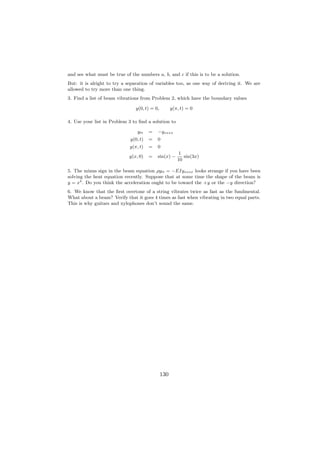 and see what must be true of the numbers a, b, and c if this is to be a solution.
But: it is alright to try a separation of variables too, as one way of deriving it. We are
allowed to try more than one thing.
3. Find a list of beam vibrations from Problem 2, which have the boundary values

                                y(0, t) = 0,         y(π, t) = 0

4. Use your list in Problem 3 to ﬁnd a solution to

                                 ytt   =   −yxxxx
                             y(0, t)   =   0
                             y(π, t)   =   0
                                                        1
                            y(x, 0)    =   sin(x) −        sin(3x)
                                                        10

5. The minus sign in the beam equation ρytt = −EIyxxxx looks strange if you have been
solving the heat equation recently. Suppose that at some time the shape of the beam is
y = x4 . Do you think the acceleration ought to be toward the +y or the −y direction?
6. We know that the ﬁrst overtone of a string vibrates twice as fast as the fundmental.
What about a beam? Verify that it goes 4 times as fast when vibrating in two equal parts.
This is why guitars and xylophones don’t sound the same.




                                               130
 