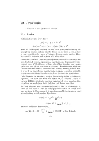 32      Power Series

       Today: How to make ugly functions beautiful.


32.1     Review

Polynomials are nice aren’t they?

                           f (x) = 1,   g(x) = 2 − x2 ,

                  h(x) = x6 − 3.2x3 + 4,      y(x) = (200x − 1)8
They are the simplest functions you can build by repeatedly adding and
multiplying numbers and one variable. People can use these as soon as they
are have some idea of a symbol ‘x’ being used to represent a number. These
are beautiful functions, and we know a lot about them.
But we also know that there is not enough variety in those to do science. We
need fractional powers, exponentials, logarithms, and trigonometric func-
tions at least. With all those, we have a list of functions just long enough
to include most of the buttons on a calculator. In other words, those are
the functions which are so commonly used by every working scientist that
it is worth the time of some manufacturing company to create a proﬁtable
product, the calculator, which includes them. They are not polynomials.
Other functions are needed too, many of them actually deﬁned by diﬀerential
equations, that don’t have their own button yet, so to speak. Maybe by
the year 2035 the solution to some new equation will be so important that
everybody has a calculator for it, built into their hat or something.
All these functions wish they were beautiful too, like the polynomials. It
turns out that some of them are nearly polynomials after all, though they
may not know it. For example, it is sometimes possible to give pretty good
approximations by polynomials. Here is one.
                                     1     1
                         cos(x) = 1 − x2 + x4 + E
                                     2    24
                                                    1            1
                                    where |E| <         if |x| <
                                                  46080          2
That is a nice result. For example,
                             .0016     1   .
       cos(.2) = 1 − .02 +         ±       = 0.98007 to four decimals.
                               24    46080

                                        131
 