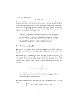 Our PDE is abbreviated
                                    wt + 3wx = 0
You can tell by the notation that w is to be interpreted as a function of
both t and x. You can’t tell what the equation is about. We will see that
it can describe certain types of waves. There are water waves, electromag-
netic waves, the wavelike motion of musical instrument strings, the invisible
pressure waves of sound, the waveforms of alternating electric current, and
others. This equation is a simple model.

      Practice: You know from calculus that increasing functions have positive
      derivatives. In Figure 3.1 a wave shape is indicated as a function of x at
      one particular time t. Focus on the steepest part of the wave. Is wx positive
      there, or negative? Next, look at the transport equation. Is wt positive
      there, or negative? Which way will the steep proﬁle move next?
      Remember how important it is to read a diﬀerential equation.


3.1   A Conservation Law

We’ll derive the equation as one model for conservation of mass. You might
feel that the derivation of the equation is harder than the solving of the
equation.
We imagine that w represents the height of a sand dune which moves by the
wind, along the x direction. The assumption is that the sand blows along
the surface, crossing position (x, w(x, t)) at a rate proportional to w. The
proportionality factor is taken to be 3, which has dimensions of velocity, like
the wind.


                                                     w

                                                 a   a+h


      Figure 3.1 The wind blows sand along the surface. Some enters the segment
      (a, a+h) from the left, and some leaves at the right. The net diﬀerence causes
      changes in the height of the dune there.


The law of conservation of sand says that over each segment (a, a + h) you
have
               d a+h
                        w(x, t) dx = 3w(a, t) − 3w(a + h, t)
               dt a

                                            8
 
