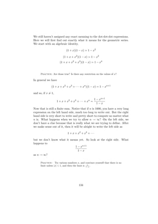 We still haven’t assigned any exact meaning to the dot-dot-dot expressions.
Here we will ﬁrst ﬁnd out exactly what it means for the geometric series.
We start with an algebraic identity.

                             (1 + x)(1 − x) = 1 − x2

                          (1 + x + x2 )(1 − x) = 1 − x3
                       (1 + x + x2 + x3 )(1 − x) = 1 − x4



      Practice: Are those true? Is there any restriction on the values of x?

In general we have

               (1 + x + x2 + x3 + · · · + xn )(1 − x) = 1 − xn+1

and so, if x = 1,

                                                        1 − xn+1
                    1 + x + x2 + x3 + · · · + xn =
                                                          1−x
Now that is still a ﬁnite sum. Notice that if n is 1000, you have a very long
expression on the left hand side, much too long to write out. But the right
hand side is very short to write and pretty short to compute no matter what
n is. What happens when we try to allow n → ∞? On the left side, we
don’t have a clue because that is really what we are trying to deﬁne. After
we make sense out of it, then it will be alright to write the left side as

                              1 + x + x2 + x3 + · · ·

but we don’t know what it means yet. So look at the right side. What
happens to
                             1 − xn+1
                               1−x
as n → ∞?

      Practice: Try various numbers x, and convince yourself that there is no
                                                   1
      limit unless |x| < 1, and then the limit is 1−x .




                                         134
 