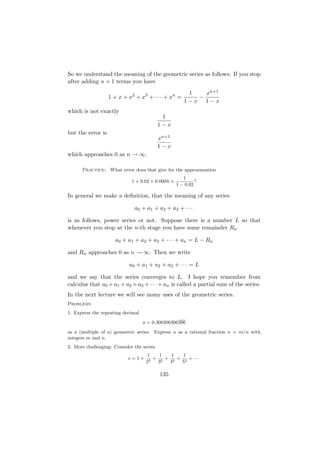 So we understand the meaning of the geometric series as follows: If you stop
after adding n + 1 terms you have
                                                       1   xn+1
                   1 + x + x2 + x3 + · · · + xn =        −
                                                      1−x 1−x
which is not exactly
                                            1
                                           1−x
but the error is
                                           xn+1
                                           1−x
which approaches 0 as n → ∞.

      Practice: What error does that give for the approximation
                                               .      1
                             1 + 0.02 + 0.0004 =            ?
                                                   1 − 0.02

In general we make a deﬁnition, that the meaning of any series

                              a0 + a1 + a2 + a3 + · · ·

is as follows, power series or not. Suppose there is a number L so that
whenever you stop at the n-th stage you have some remainder Rn

                     a0 + a1 + a2 + a3 + · · · + an = L − Rn

and Rn approaches 0 as n → ∞. Then we write

                            a0 + a1 + a2 + a3 + · · · = L

and we say that the series converges to L. I hope you remember from
calculus that a0 + a1 + a2 + a3 + · · · + an is called a partial sum of the series.
In the next lecture we will see many uses of the geometric series.
Problems
1. Express the repeating decimal
                                   a = 0.306306306306
as a (multiple of a) geometric series. Express a as a rational fraction a = m/n with
integers m and n.
2. More challenging: Consider the series
                                    1    1   1   1
                           s=1+        + 2 + 2 + 2 + ···
                                    22  3   4   5

                                           135
 