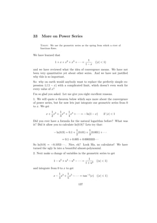 33    More on Power Series

     Today: We use the geometric series as the spring from which a river of
     functions ﬂows.

We have learned that
                                              1
                 1 + x + x2 + x3 + · · · =            (|x| < 1)
                                             1−x
and we have reviewed what the idea of convergence means. We have not
been very quantitative yet about other series. And we have not justiﬁed
why this is so important.
So: why on earth would anybody want to replace the perfectly simple ex-
pression 1/(1 − x) with a complicated limit, which doesn’t even work for
every value of x?
I’m so glad you asked. Let me give you eight excellent reasons.
1. We will quote a theorem below which says more about the convergence
of power series, but for now lets just integrate our geometric series from 0
to x. We get
             1    1    1
          x + x2 + x3 + x4 + · · · = − ln(1 − x)            if |x| < 1
             2    3    4
Did you ever have a formula for the natural logarithm before? What was
it? Did it allow you to calculate ln(0.9)? Lets try that:
                                 1        1
                − ln(0.9) = 0.1 + (0.01) + (0.001) + · · ·
                                 2        3
                       = 0.1 + 0.005 + 0.0003333 · · ·
So ln(0.9) = −0.1053 · · · . Nice, eh? Look Ma, no calculator! We have
turned the ugly ln into a beautiful almost-polynomial.
2. Next make a change of variables in the geometric series to get
                                                1
                1 − u2 + u4 − u6 − · · · =             (|u| < 1)
                                             1 + u2
and integrate from 0 to x to get
                   1    1
                x − x3 + x5 − · · · = tan−1 (x) (|x| < 1)
                   3    5

                                      137
 