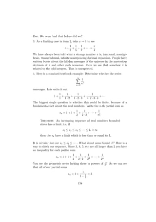 Gee. We never had that before did we?
3. As a limiting case in item 2, take x → 1 to see
                                1 1 1        π
                         1−      + − + ··· =
                                3 5 7        4
We have always been told what a strange number π is, irrational, nonalge-
braic, transcendental, inﬁnite nonrepeating decimal expansion. People have
written books about the hidden messages of the universe in the mysterious
decimals of π and other such nonsense. Here we see that somehow π is
related to the odd integers. That is unexpected.
4. Here is a standard textbook example: Determine whether the series
                                     ∞
                                           1
                                           n!
                                     n=0

converges. Lets write it out
                      1   1   1      1
                 1+     +   +    +        + ···
                      1 1·2 1·2·3 1·2·3·4
The biggest single question is whether this could be ﬁnite, because of a
fundamental fact about the real numbers. Write the n-th partial sum as
                                     1   1         1
                      sn = 1 + 1 +     +   + ··· +
                                     2 2·3         n!

     Theorem: An increasing sequence of real numbers bounded
     above has a limit, i.e. if
                        s1 ≤ s2 ≤ s3 ≤ · · · ≤ L < ∞
     then the sk have a limit which is less than or equal to L.

It is certain that our s1 ≤ s2 ≤ · · · . What about some bound L? Here is a
way to check our sequence. Since 3, 4, 5, etc are all larger than 2 you have
an inequality for each partial sum
                                  1   1   1         1
                  sn < 1 + 1 +      +   + 3 + ··· + n
                                  2 2·2 2          2
                                                          1
You see the geometric series lurking there in powers of   2?   So we can see
that all of our partial sums
                                           1
                               sn < 1 +         1   =3
                                          1−    2


                                      138
 